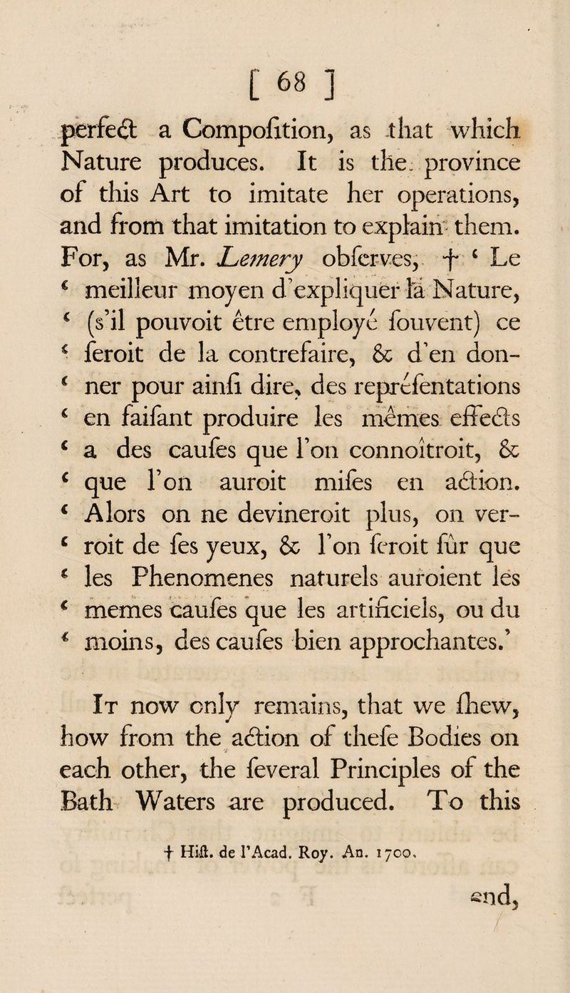 perfect a Compolition, as that which Nature produces. It is the; province of this Art to imitate her operations, and from that imitation to explain them. For, as Mr. Letnery obferves, f 4 Le * meilleur moyen d’expliqueiTa Nature, ‘ (s’il pouvoit etre employe fouvent) ce 4 feroit de la contrefaire, & d’en don- ‘ ner pour ainli dire, des representations ‘ en faifant produire les memes effects ‘ a des caufes que Ton connoitroit, & { que foil auroit mifes en action. 4 Alors on ne devineroit plus, on ver- * roit de fes yeux, & Ton feroit fur que * les Phenomenes naturels auroient les * memes caufes que les artificiels, ou du * moins, des caufes bien approchantes.’ It now only remains, that we fhew, how from the adtion of thefe Bodies on each other, the feveral Principles of the Bath Waters are produced. To this f Hill, de l’Acad. Roy. An. 1700, end, /