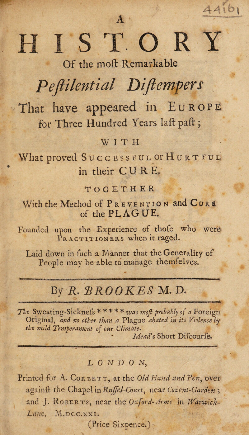 HISTORY Of the raoft Remarkable Peflilential Diftempers That have appeared in Europe for Three Hundred Years laftpaft; WITH What proved Successful or Hurtful in their CURE, TOGETHER With the Method of Prevention and Cure of the PLAGUE. Founded upon the Experience of thofe who were Practitioners when it raged. Laid down in fuch a Manner that the Generality of People may be able to manage themfelves. By R* SR00KE8 M. D. The Sweating-Sicknefs * * * * * was mofl probably of a Foreign Original, and no other than a Plague abated in its Violence by the mild Temperament of our Climate. Mead's Short Difcourfe. LONDON, Printed for A. Corbett, at the Old Hand and Pen, over againft the Chapel in Rujfel-Court, near Cozent-Garden; and J. Roberts, near the Oxford-Arms in Warwick- Lane. M.dcc.xxi. (Price Sixpence.) <