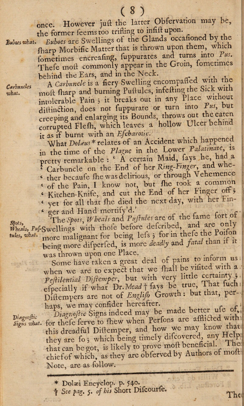 Carbuncles what* ( 8 ) once. However juft the latter Obfervation may be, the former feems too trifling to infill upon. , a At. Buboes are Swellings of the Glands occafioned by t le fharp Morbific Matter that is thrown upon them, which fometimes encreafing, fuppurates and turns into Fus. Thefe moft commonly appear m the Grom, lometimes behind the Ears, and in the Neck. A Carbuncle is a fiery Swelling encompalfed with the moil fharp and burning Pudules, infe&ing the Sick wit i intolerable Pain 3 it breaks out in any Place without diilinclion, does not fuppurate or turn into Pus, but creeping and enlarging its Bounds, throws out the eaten corrupted Flefh, which leaves a hollow Ulcer behind it as if burnt with an Efch arctic. - , What Dolans * relates of an Accident which happened, in the time of the Plague in the Lower Palatinate is pretty remarkable : c A certain Maid, fays he, had a ‘ Carbuncle on the End of her Ring-Finger, and wue- <■ tber becaufe fhe was delirious, or through Vehemence 4 of the Pain, I know not, but fhe took a common c Kitchen-Knife, and cut the End of her linger oft, ‘ yet for all that fhe died the next day, with her hin¬ der and Hand mortify’d.* r . r f %he Spots, Wheals and Pnfiules are of the fame iort ot meals, P’4’Swellings with thoie before defcribed, and are ony tuks, At. *lore dklignant for being lefs 5 for m thefe the Po.fon being more difperfed, is more deadly and fatal than it 1 was thrown upon one Place. . c Some have taken a great deal of pams to inform us when we are to expect that we fhall be yifited with a Tsftihntial Dftemper, but with very little certainty , efpecially if what Dr. Mead \ fays be true, 1 hat fuch Diftempers are not of Englijb Growth: but that., per- haps, we may confider hereafter, .1 . a. Diagnostic Signs indeed may be made better ule p for thefeferveto Ihew when Perfons are affixed with this dreadful Dittemper, and how we may know that they are fo 5 which being timely difcovered any Help that can be got, is likely to prove moft beneficial, i he chiefof which, as they are obferved by Authors of moft Note, are as follow. * Dolaei Encyclop. p. 54°\ ^ See pag, 5. of his Short Difcourie* The