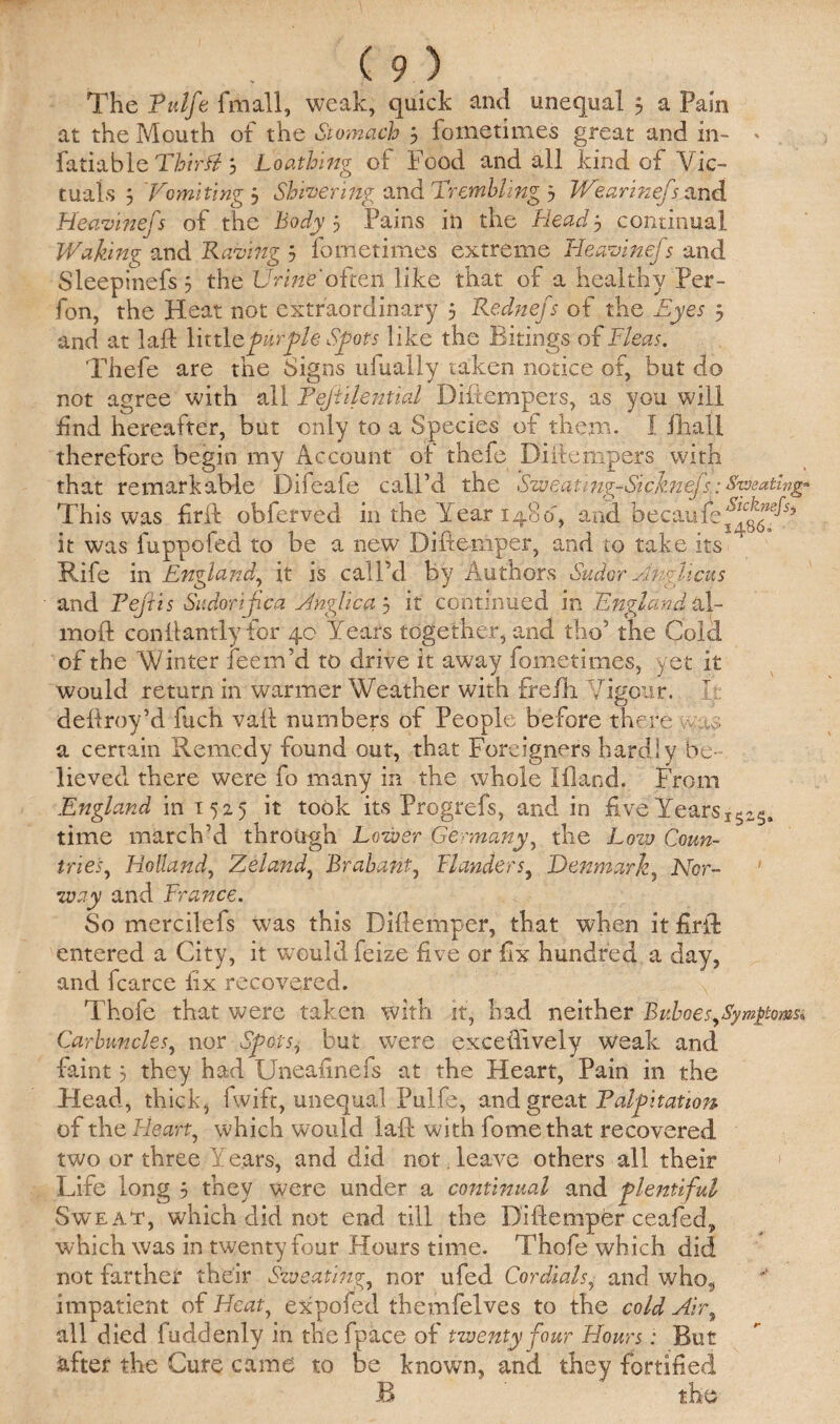 The Tulfe fmall, weak, quick and unequal 3 a Pain at the Mouth of the Stomach 3 fometimes great and in- * fatiable Thirft 3 Loathing of Food and all kind of Vic¬ tuals 3 'Vomiting 3 Shivering and Trembling 3 Wearinefs and Heavinefs of the Body 3 Pains in the Heady continual Waking and Raving 3 fometimes extreme Heavinefs and Sleepinefs 3 the Urine'often like that of a healthy Per- fon, the Heat not extraordinary 3 Rednejs of the Eyes 3 and at lafl littlepiprpie Spots like the Bitings of Fleas. Thefe are the Signs uiually taken notice of, but do not agree with all Tejillential Difiempers, as you will find hereafter, but only to a Species of them. I fhall therefore begin my Account of thefe Difiempers with that remarkable Difeafe call’d the Sweat,ng-Sicknefs: Seating* This was firil obferved in the Year 1480, and bec.aufe^glffh it was l'uppofed to be a new Difiemper, and to take its Rife in England, it is call'd by Authors Sudor Aiiglicus and Tejiis Sudorijica Anglic a 3 it continued in 'England al- moft conltandy for 40 Years together, and the’ the Cold of the W inter feern’d to drive it away fometimes, yet it would return in warmer Weather with frefb Vigour. It defiroy’d fuch vail numbers of People before there was a certain Remedy found out, that Foreigners hardly be¬ lieved there were fo many in the whole Hland. From England in 1525 it took its Progrefs, and in five Years1SzS. time march’d through Lower Germany, the Low Coun¬ tries, Holland, Zeland, Brabant, Flanders, Denmark, Nor¬ way and France. So mercilefs was this Difiemper, that when it firifi entered a City, it would feize five or fix hundred a day, and fcarce fix recovered. Thofe that were taken with it, had neither BuboesySym^toms, Carbuncles, nor Spots, but were excefiively weak and faint 3 they had Uneafinefs at the Heart, Pain in the Head, thick, fwift, unequal Pulfe, and great Palpitation of the Heart, which would laft with fomethat recovered two or three Years, and did not leave others all their 1 Life long 3 they were under a continual and plentiful Sweat, which did not end till the Difiemper ceafed, which was in twenty four Hours time. Thofe which did not farther their Sweating, nor ufed Cordials, and who, impatient of Heat, expofed themfelves to the cold Air, all died fuddenly in thefpace of twenty -four Hours: But after the Cure came to be known, and they fortified B the