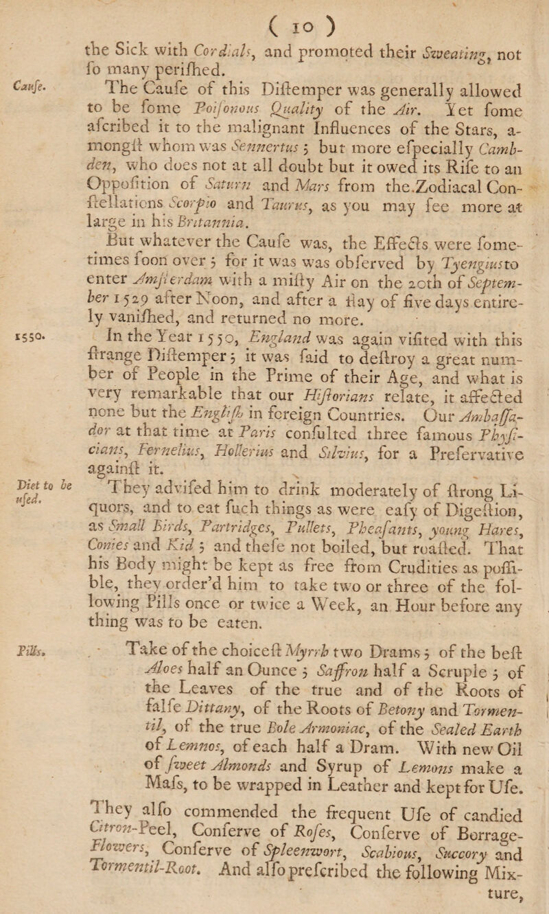 Caufe. 1550. Diet to he ufed. ms. ( i° ) the Sick with Cordials, and promoted their Sweatin'*, not fo many perilhed. The Caufe of this Diftemper was generally allowed to be fome ¥01 jo no us Quality of the Air. Yet fome afcribed it to the malignant Influences of the Stars, a- mcngfl w hom was Sennertus 5 but more efpecially Camb- den, who does not at all doubt but it owed its Rife to an Oppofltion of Saturn and Mars from the.Zodiacal Con- Rellations Scorpio and Taurus, as you may fee more at large in his Britannia. Biit whatever the Caufe was, the Effecls were fome- times loon over 3 for it w;as w7as obferved by Tyengiusto enter Amji erdam. w ith a mifly Air on the 20th of Septem¬ ber 1529 alter Toon, and after a Hay of five days entire¬ ly vanished, and returned no more. In the Year I5 5°> England, was again viflted with this Arrange Diftemper 3 ^ it was faid to deftroy a great num¬ ber of People in the Prime of their Age, and what is 1 ery remarkable that our Hijiorians relate, it affected none but the Engliff in foreign Countries. Our Ambaffa- dor at that time at Paris consulted three famous Fhyfi- cians, I:ernelius, EoUertus and Silvias, for a Prefervative againfl it. They advifed him to drink moderately of Prong Li¬ quors, and to eat fuch things as were eafy of Digeftion, as Small Birds, Partridges, Pullets, Fheafants, young Hares, Conies and Kid 3 and thefe not boiled, but roafted. That his Body might he kept as free from Crudities as pofli- ble, they order’d him to take two or three of the fol¬ lowing Pills once or twice a Week, an Hour before any thing was to be eaten. Take of the choice A: Myrrh two Drams 3 of the belt Aloes half an Ounce 3 Saffron half a Scruple 3 of the Leaves of the true and of the Roots of falfe Dittany, of the Roots of Betony and Tormen- til, of the true Bole Armoniac, of the Sealed Earth of Lemnos, of each half a Dram. With new Oil oCjvjeet Almonds and Syrup of Lemons make a Mafs, to be wrapped in Leather and kept for Ufe. d hey alfo commended the frequent Ufe of candied ' Teel, Comerve o{ Rojes, Conferve of Borrage- Flowers,. Conferve of Spleenwort, Scabious, Succory and Tcimentil-Root, And alfoprefcribed the following Mix¬ ture,