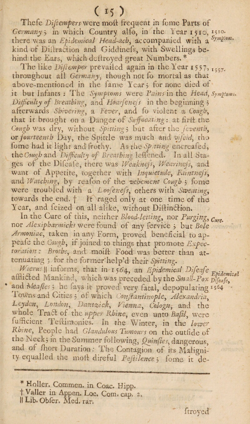 ( *5 ) • Thefe Difiemfiers were moft frequent in feme Parts of Germany 3 in which Country alfo, in the Year 1510, 1510. there was an Epidemical Head-ach, accompanied with a sXmLm° kind of DiilracUon and Giddinefs, with Swellings be¬ hind the Ears, whichdeftroyed great Numbers.51' The like Dip emper prevailed again in the Year 1557, I557#. throughout all Germany, though not fo mortal as that above-mentioned in the fame Year 3 for none died of it but Infants : The Symptoms were Earns in the Head, Symptoms. Difficulty of Breathing, and Hoarfenejs in the beginning 5 afterwards Shivering, a Fever, and fo violent a Comb. that it brought on a Danger of Suffocating: at fir if tire Cough was dry, without Spitting 5 but after the feventh, or fourteenth Day, the Spittle was much and *mfcid, tho fome had it light and frothy. As the Spitting encreafed, the Cough and Difficulty of Breathing lefifened. In all Sta¬ ges of the Difeafe, there was V/eaknejs, V/earinefs, and want of Appetite, together with Inquietude, Faintnefs, and Watching, by reafon of the vehement Cough 5 fome were troubled with a Loofenefs, others with Sweating, towards the end. f ft raged only at one time of the Year, and feized on all alike, without Diffindlion, In the Cure of this, neither Blood-letting,, nor Purging, g nor Alexipharmich were found of any fervice 5 but Bole Armoniac, taken in any Form, proved beneficial to ap- peafe the Cough, if joined to things that promote Expec¬ toration : Broths, and moift Food was better than at¬ tenuating j for the former'help’d their Spitting. Wierus |1 informs, that in 1564, an Epidemical Difeafe v . afflicted Mankind, which was preceded by the Small-Pox Difeafe^ and Me a fie s j he fays it proved very fatal, depopulating1564 • I owns and Cities 5 of which Conjiantinople, Alexandria, Leyden, London, Dantzick, Vienna, Cologn, and the whole Tract of the upper Rhine9 even unto fkz/z/, were fufficient Temmonies. In the Winter, in the firmer Rhine, People had Glandulous Tumours on the outfide of tne Neck j in tne Summer following, Qmnfies^ dangerous, and of fhort Duration: The Contagion of its Maligni¬ ty equalled the moil direful Peft Pence 5 fome it de~ * Holler, Commen. in Coac. Hipp. t Valler in Appen. Loc. Com. cap. 2, 11 Lib. Gbfer, Med, rar. ftroyed
