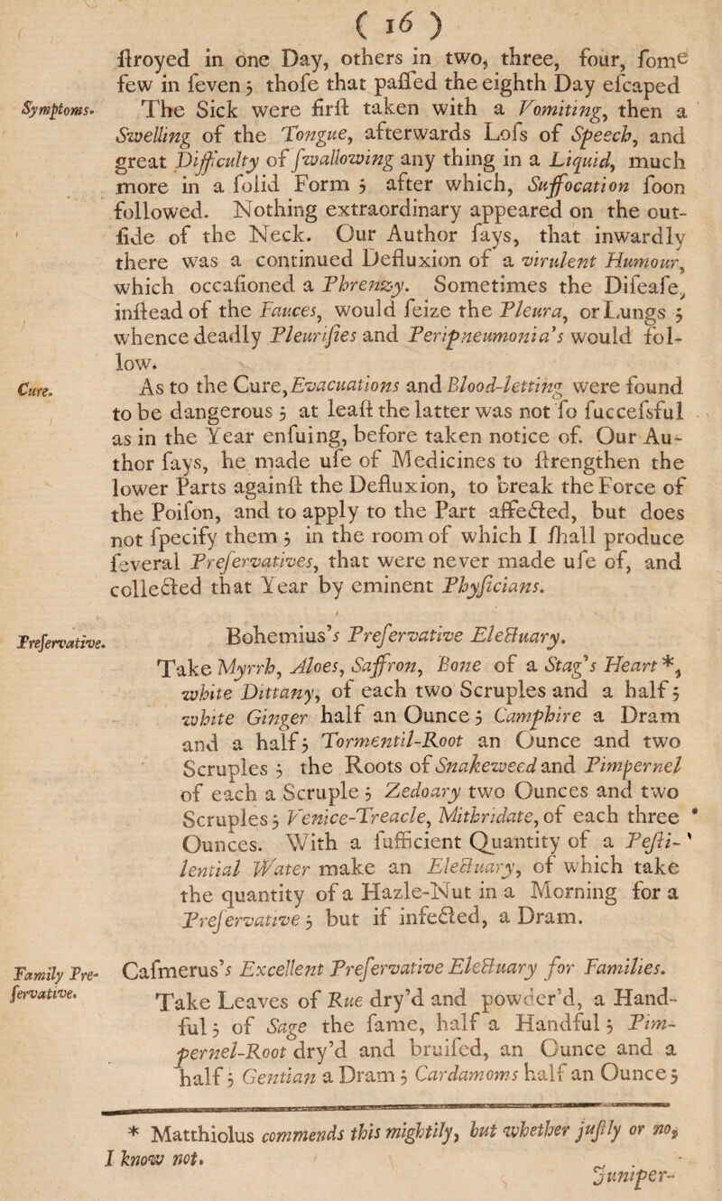 r , ( *6 ) ftroyed in one Day, others in two, three, four, fome few in feven 3 thofe that palled the eighth Day efcaped Symptom* The Sick were firft taken with a Vomitings then a Swelling of the tongue, afterwards Lofs of Speech, and great Difficulty of [wallowing any thing in a Liquid, much more in a folid Form 3 after which, Sujfocation foon followed. Nothing extraordinary appeared on the out- lide of the Neck. Our Author fays, that inwardly there was a continued Defluxion of a virulent Humour, which occafioned a Phrenzy. Sometimes the Difeafe^ inftead of the Fauces, would feize the Fleur a, or Lungs 3 whence deadly Fleurifies and Peripneumonia's would fol¬ low. Cute, As to the Cure,Evacuations and Blood-letting were found to be dangerous 3 at leaft the latter was not fo fuccefsful as in the Year enfuing, before taken notice of. Our Au¬ thor fays, he made ufe of Medicines to ftrengthen the lower Parts againft the Defluxion, to break the Force of the Poifon, and to apply to the Part affedted, but does not fpecify them 3 in the room of which I /hall produce feveral Frefervatives, that were never made ufe of, and colledfed that Year by eminent Phyficians. Frefervative. Bohemias’* Frefervative EleBuary. Take Myrrh, Aloes, Saffron, Bone of a Stag s Heart white Dittany, of each two Scruples and a half 3 white Ginger half an Ounce 3 Samphire a Dram and a half 3 Tormentil-Root an Ounce and two Scruples 3 the Roots of Snakeweed and Pimpernel of each a Scruple 3 Zedoary two Ounces and two Scruples 3 Fenice-Treacle, Mithridate, of each three * Ounces. With a fufficient Quantity of a Fefli- ' lential Water make an Electuary, of which take the quantity of a Hazle-Nut in a Morning for a Frefervative 3 but if infe&ed, a Dram. Family Fre- Cafmerus’* Excellent Frefervative EleBuary for Families. fervatwe. Take Leaves of Rue dry’d and powder’d, a Hand¬ ful 3 of Sage the fame, half a Handful 3 Pim¬ pernel-Root cirfS and bruifed, an Ounce and a half 3 Gentian a Dram 3 Cardamoms half an Ounce 3 * Matthiolus commends this mightily> but whether jufly or no$ l know not. > . jumper-