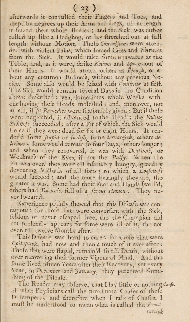 afterwards it convulfed their Fingers and Toes, and crept, by degrees up their Arms and Legs, till at length it feized their whole Bodies 5 and the Sick was either rolled up like a Hedghog, or lay Hr etched out at full length without Motion*. Thefe Conmlfiom were atten¬ ded with violent Pains, which forced Gries and Shrieks from the Sick. It would take feme unawares at the Table, and, as it were, ilrike Knives and Spoons out of their Hands. It would attack others at Plough, or a- bout any common JBufinefs, without any previous No¬ tice. Some alfo would be feized with Vomiting at firil. The Sick would remain feveral Days in the Condition above defcribed 5 yea, fometimes whole Weeks with¬ out having their Heads molefted ? and, moreover, not at all, if Jit Remedies were feafonably given : But if thefe were -neglected, it advanced to the Head 5 the Falling Sicknefs fucceededj after a Fit of which, the Sick would lie as if they were dead for fix or eight Hours. It ren¬ der’d fome JluPid or foolifh, fome lethargick, others de¬ lirious 5 fome would remain fo four Days, others longer $ and when they recovered, it was with Deafnefs, or Weaknefs of the Eyes, if not the Falfy. When the Fit was over, they were all infatiably hungry, greedily devouring Victuals of all forts 5 to which a Loofenefs would fucceed 5 and the more fparingly they ate, the greater it was. Some had their Feet and Hands fwell’d, others had Tubercles full of a ferous Humour. They ne¬ ver fweated. Experience plainly /hewed that this Difeafe was con¬ tagious 5 for thole that were converfant with the Sick, feldom or never efcaped free, tho the Contagion did not prefently appear 5 for fome were ill of it, tho not even till twelve Months after. This Difeafe was hard to cure j for thofe that were Epilephcjz, had now and then a touch of it ever after : Thole that were ftupid, remain’d fo till Death, without ever recovering their former Vigour of Mind. And tho fome lived fifteen Years after their Recovery, yet every Y ear, in December and January, they perceived fortie¬ th ing of the Difeafe. The Reader may obferve, that I fay little or nothing Caufe. of what Phyficians call the proximate Caufes of thefe Di[tempers $ and therefore when I talk of Caufes, 1 mull be underllood to mean what is called the Troca- tartick