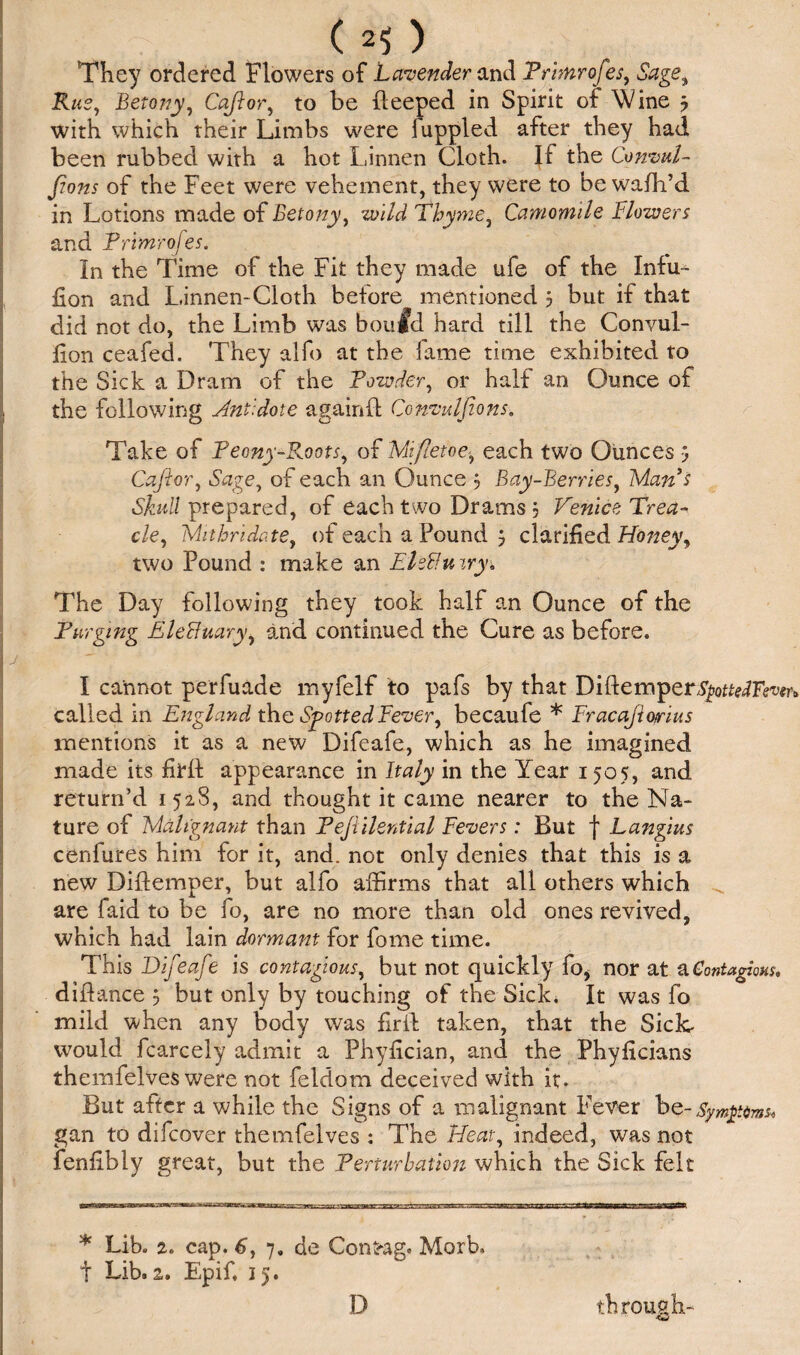 They ordered Flowers of Lavender and Frhnrofes, Sage, Rus, Betony, Cajlor, to be deeped in Spirit of \Vine 3 with which their Limbs were fuppled after they had been rubbed with a hot Linnen Cloth. If the Convul- fions of the Feet were vehement, they were to be wafh’d in Lotions made of Betony, wild Thyme, Camomile Blowers and Frimrojes. In the Time of the Fit they made ufe of the Infu^ lion and Linnen-Cloth before mentioned 3 but if that did not do, the Limb was boufd hard till the Convul- fion ceafed. They alfo at the fame time exhibited to the Sick a Dram of the Powder, or half an Ounce of the following Antidote again ft Convulsions, Take of Feony-E.oots, of Mifletoe, each two Ounces 3 Cafior, Sage, of each an Ounce 3 Bay-Berries, Man s Skull prepared, of each two Drams 3 Venice Trea¬ cle, Mithridate, of each a Pound 3 clarified Honey, two Pound : make an EhBuiry* The Day following they took half an Ounce of the Purging Elefiuary, and continued the Cure as before. I cannot perfuade myfelf to pafs by that Dift emper3£ofte?F<rtm called in England the Spotted Fever, becaufe * Fracajio/rius mentions it as a new Difeafe, which as he imagined made its hrft appearance in Italy in the Year 1505, and return’d 1528, and thought it came nearer to the Na¬ ture of Malignant than Fejiilential Fevers: But f Langius ceniures him for it, and. not only denies that this is a new Diftemper, but alfo affirms that all others which are faid to be fo, are no more than old ones revived, which had lain dormant for fome time. This Difeafe is contagious, but not quickly fo* nor at a Contagious, diftance 3 but only by touching of the Sick. It was fo mild when any body was fir ft taken, that the SicL would fcarcely admit a Phyftcian, and the Phyflcians themfelves were not feldom deceived with it. But after a while the Signs of a malignant Fever bQ-Symptom* gan to difeover themfelves : The Heat, indeed, was not feniibly great, but the Perturbation which the Sick felt * Lib. 2. cap. 6, 7, de Confrag. Morb. t Lib. 1, Epif. 15. D through-