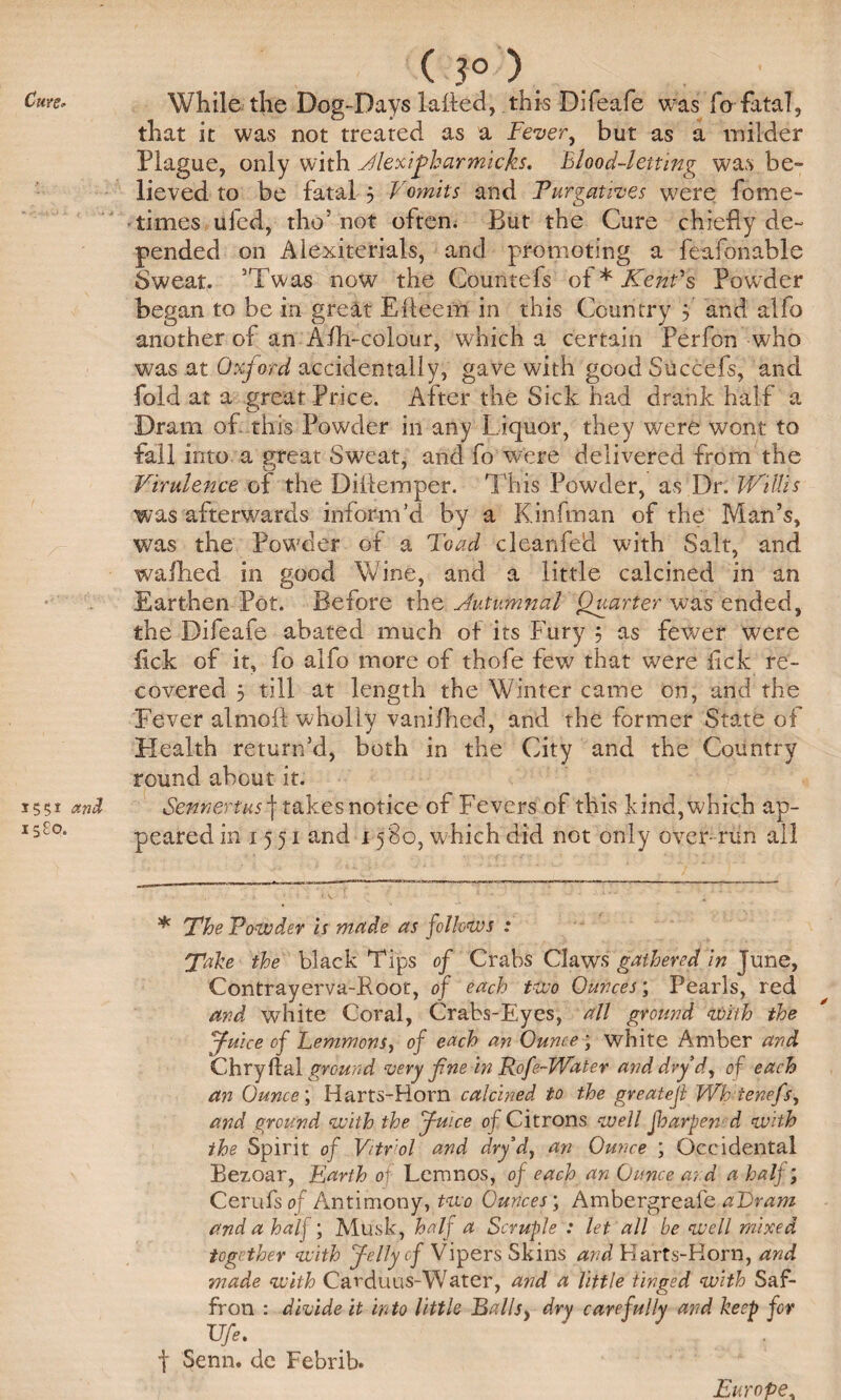 ( 3° ). While the Dog-Days lafled, this Difeafe was fo fatal, that it was not treated as a Fever, but as a milder Plague, only with Jlexijharmicks. Blood-letting was be¬ lieved to be fatal 5 Vomits and Purgatives were fome- times ufed, tho’ not often. But the Cure chiefly de¬ pended on Alexiterials, and promoting a feafonable Sweat. ’Twas now the Countefs of * Kent's Powder began to be in great Efleem in this Country f and alfo another of an Afh-colour, which a certain Perfon who was at Oxford accidentally, gave with good Succefs, and fold at a great Price. After the Sick had drank half a Dram of this Powder in any Liquor, they were wont to fall into a great Sweat, and fo were delivered from the Virulence of the DiAemper. This Powder, as Dr. Willis was afterwards inform’d by a Kinfman of the Man’s, was the Powder of a Toad cleanfed with Salt, and walked in good Wine, and a little calcined in an Earthen Pot. Before the Jutumnal Quarter was ended, the Difeafe abated much of its Fury 3 as fewer were lick of it, fo alfo more of thofe few that were lick re¬ covered 5 till at length the Winter came on, and the Fever almoft wholly vanifhed, and the former State of Health return’d, both in the City and the Country round about it. Sennertus f takes notice of Fevers of this kind, which ap¬ peared in 15 51 and 1580, which did not only over- run ail * The Powder is made as follows : Take the black Tips of Crabs Claws gathered in June, Contrayerva-Root, of each two Ounces; Pearls, red and white Coral, Crabs-Eyes, all ground with the Juice of Lemmons, of each an Ounce ; white Amber and Chryffal ground very fine in Rofe-Water and dry d, of each an Ounce; Harts-Horn calcined to the greatejl Wh ienefs, and ground with the Juice of Citrons well foarpen d with the Spirit of Vitriol and dry d, an Ounce ; Occidental Bezoar, Earth of Lemnos, of each an Ounce a;:d a half; Cerufs of Antimony, two Ounces', Ambergreafe a~Dram and a half ; Musk, half a Scruple : let all be well mixed together with Jelly cf Vipers Skins and Flarts-Korn, and made with Cai'duus-Water, and a little tinged with Saf¬ fron : divide it into little Palls, dry carefully and keep for Ufe. f Senn. de Febrib. Europe,