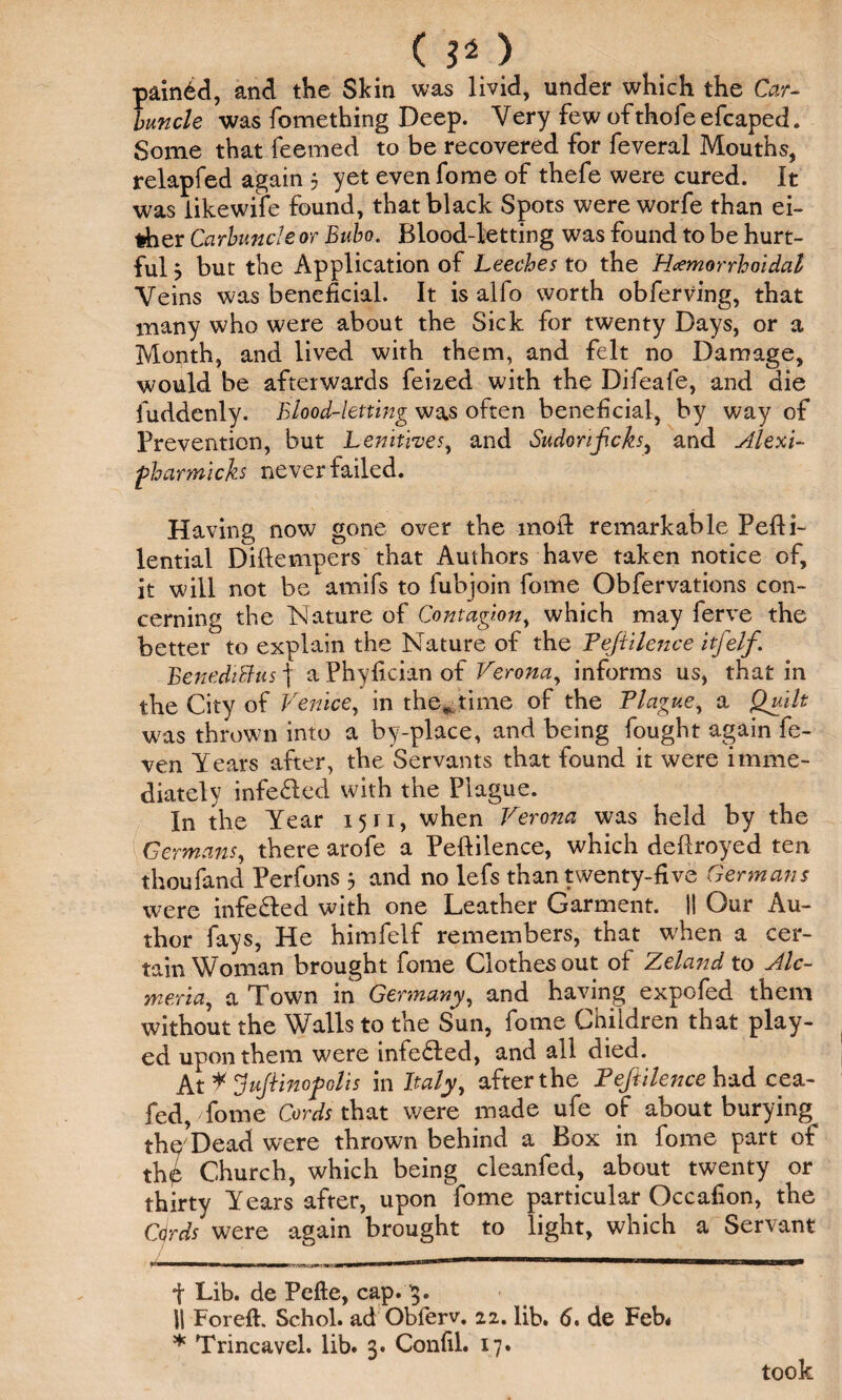 ( 3* > pained, and the Skin was livid, under which the Car¬ buncle was fomething Deep. Very few of thofe efcaped. Some that feemed to be recovered for feveral Mouths, relapfed again 5 yet evenfome of thefe were cured. It was iikewife found, that black Spots were worfe than ei¬ ther Carbuncle or Bubo. Blood-letting was found to be hurt¬ ful 5 but the Application of Leeches to the Hemorrhoidal Veins was beneficial. It is alfo worth obferving, that many who were about the Sick for twenty Days, or a Month, and lived with them, and felt no Damage, would be afterwards feized with the Difeafe, and die fuddenly. Blood-letting was often beneficial, by way of Prevention, but Lenitives, and Sudonf.cks, and Alexi- fharmich never failed. Having now gone over the mod remarkable Pedi- lential Didempers that Authors have taken notice of, it will not be amifs to fubjoin feme Obfervations con¬ cerning the Nature of Contagion, which may ferve the better to explain the Nature of the Pejiilence itfelf. BenediBus f a Phyfician of Verona, informs us, that in the City of Venice, in the* time of the Plague, a Quilt was thrown into a by-place, and being fought again fe- ven Years after, the Servants that found it were imme¬ diately infe&ed with the Plague. In the Year 15 ri, when Verona was held by the \Germans, there arofe a Pedilence, which dedroyed ten thoufand Perfons j and no lefs than twenty-five Germans were infe&ed with one Leather Garment. II Our Au¬ thor fays, He himfelf remembers, that when a cer¬ tain Woman brought fome Clothes out of Zeland to Alc- meria, a Town in Germany, and having expofed them without the Walls to the Sun, fome Children that play¬ ed upon them were infe&ed, and all died. Ax.¥ Juft inop olis in Italy, after the Pejiilence had cea- fed, fome Cords that were made ufe of about burying^ the*Dead were thrown behind a Box in fome part of th£ Church, which being cleanfed, about twenty or thirty Years after, upon fome particular Occafion, the Cdrds were again brought to light, which a Servant t Lib. de Pefte, cap. 3. II Foreft. Schol. ad Obierv. 22. lib. 6» de Feb* * Trincavel. lib. 3. Confil. 17. took