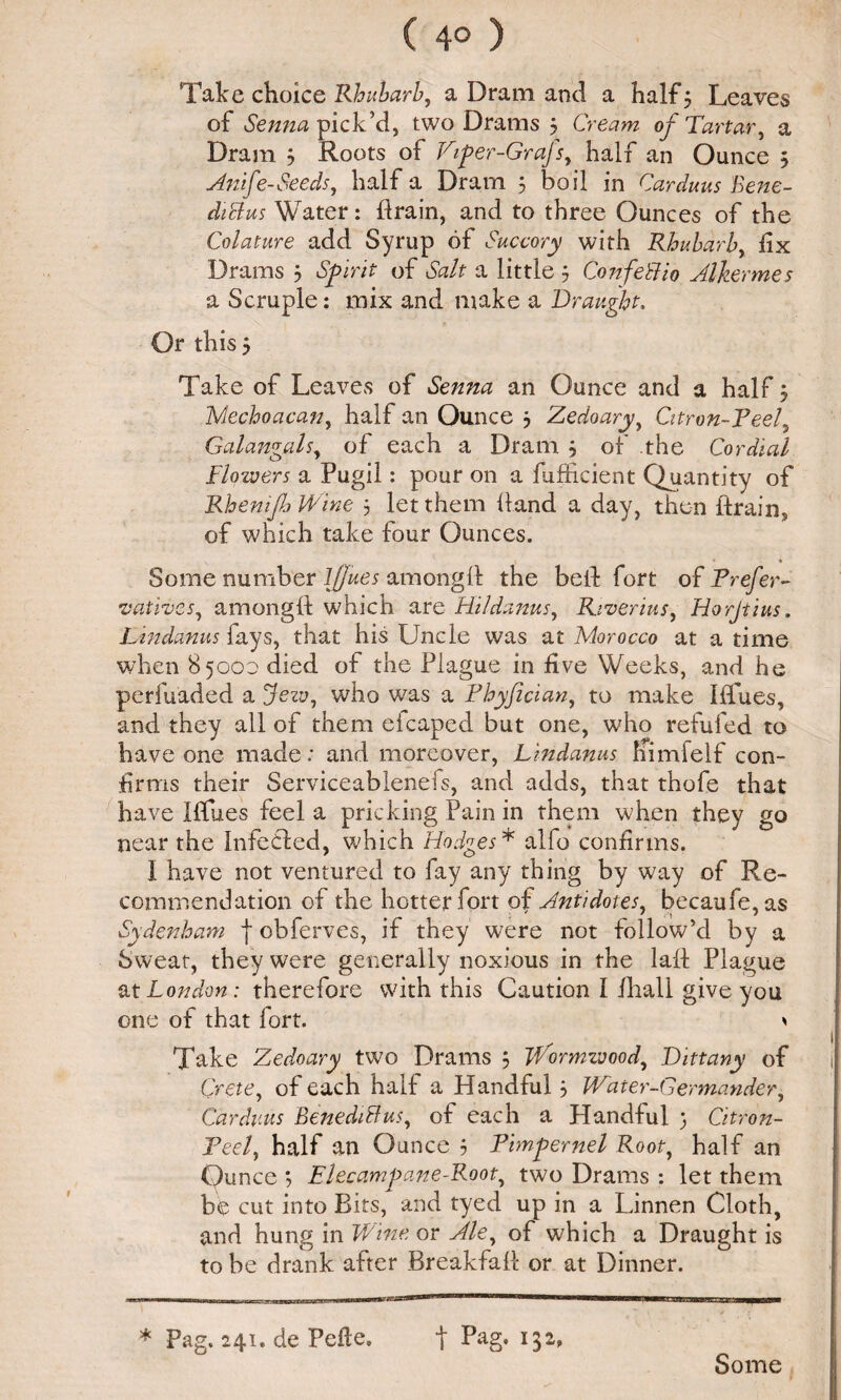 ( 4° ) Take choice Rhubarb, a Dram and a half 5 Leaves of Senna pick’d, two Drams 3 Cream of Tartar, a Dram 3 Roots of Ftp er-Grafs, half an Ounce 3 Anife-Seeds, half a Dram 3 boil in Carduus Bene- diclus Water: drain, and to three Ounces of the Colature add Syrup of Succory with Rhubarb, dx Drams 3 Spirit of Salt a little 3 ConfeSHo Alkermes a Scruple: mix and make a Draught. Or this 3 Take of Leaves of Senna an Ounce and a half 3 Mechoacan, half an Ounce 3 Zedoary, Citron-Feel, Galangals, of each a Dram 3 of the Cordial Flowers a Pugil: pour on a fufiicient Quantity of RhemfoWine 3 let them Hand a day, then drain, of which take four Ounces. Some number Ifjues amongd the bed fort of Prefer- 1vatives, amongd which are Hildanus, Riverius, Horjtius. Lindanus fays, that his Uncle was at Morocco at a time when 85000 died of the Plague in five Weeks, and he perfuaded a jezy, who was a Fhyfician, to make Idues, and they all of them eicaped but one, who refufed to have one made: and moreover, Lindanus himfelf con¬ firms their Serviceablenefs, and adds, that thofe that have Iffues feel a pricking Pain in them when they go near the Infedled, which Hodges * alfo confirms. I have not ventured to fay any thing by way of Re¬ commendation of the hotter fort of Antidotes, becaufe,as Sydenham f obferves, if they were not follow’d by a Sweat, they were generally noxious in the lad Plague at London: therefore with this Caution I dial! give you one of that fort. * Take Zedoary two Drams 5 jVormzvood, Dittany of Crete, of each half a Handful 3 Wearer-Germander, Carduus Benedict us, of each a Handful 3 Citron- Feel, half an Ounce 3 Pimpernel Root, half an Ounce 3 Elec am pane-Root, two Drams : let them be cut into Bits, and tyed up in a Linnen Cloth, and hung in Wine or Ale, of which a Draught is to be drank after Breakfad or at Dinner. * Pag. 241. de Pefte. f Pag, 132, Some