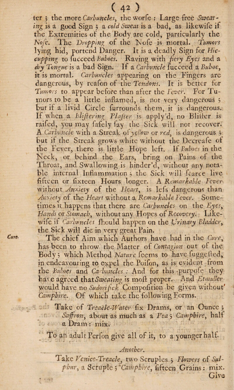 Curt- ter j the more Carbuncles, the worfe : Large free Sweat¬ ing is a good Sign 5 a cold Sweat is a bad, as likewife if the Extremities of the Body are cold, particularly the Noj'e. The Dropping of the Nofe is mortal. Tumors lying hid, portend Danger. It is a deadly Sign for Hic¬ cupping to fucceed Buboes. Raving with fiery Eyes and a dry Tongue is a bad Sign. If a Carbuncle fucceed a Buboe, it is mortal. Carbuncles appearing on the Fingers are dangerous, by reafon of the Tendons. It is better for Tumors to appear before than after the jFever. For Tu¬ mors to be a little inflamed, is not very dangerous 5 but if a livid Circle furrounds them, it is dangerous. If when a Blijlering Tlajter is apply'd, no Bliiler is raifed, you may fafely lay the Sick will not recover. A Carbuncle with a Streak oCyellow or red, is dangerous j but if the Streak grows white without the Decreafe of the Fever, there is little Hope left. If Buboes in the Neck, or behind the Ears, bring on Pains of the Throat, and Swallowing is hinder’d, without any nota¬ ble internal Inflammation 3 the Sick will fcarce live fifteen or flxteen Hours longer. A Remarkable Fever without Anxiety of the Heart, is lefs dangerous than Anxiety of the Heart without a Remarkable Fever. Some¬ times it happens that there are Carbuncles on the Eyes, Hands ot Stomach, without any Hopes of Recovery. Like¬ wife ii Carbuncles fhould happen on the Urinary Bladder, the Sick will die in very great Pain. The chief Aim which Authors have had in the Cure, has been to throw the Matter of Contagion out of the Body 5 which Method Nature feems to have fuggefted, in endeavouring to expel the Poifon, as is evident from the Buboes and Carbuncles : And for this -purpofe they hat e agreed that Sweating is mofl: proper. And Etmuller would have no Sudorif.ck Compofition be given without' Camphire. Of which take the following Forms. Take of Treacle-Water fix Drams, or an Ounce j Sajfron, about as much as a Tea 5 Camphire, half • < a Dram : mix. To an adult Perfon give all of it, to a younger half. Another. Take Venice-Treacle, two Scruples j Flozvers of Sul- phur, a Scfupie 5Camphire, fifteen Grains: mix. „ Give