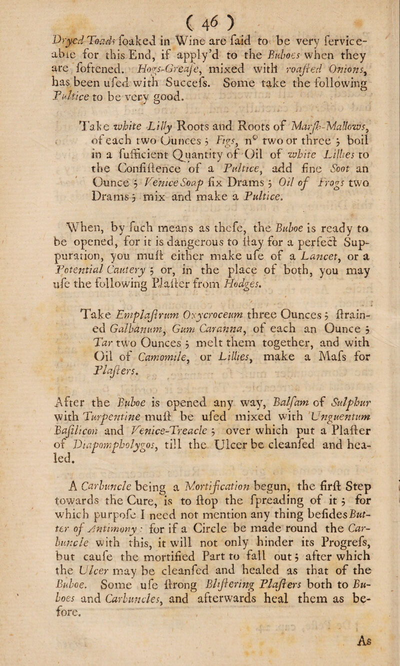 (40 Dryed Toads foaked in Wine are faid to be very fervice- abie for this End, if apply’d to the Buboes when they are foftened. Hogs-Gfeafe, mixed with roajled Onions, has been ufed with Succefs. Some take the following Pelt ice to be very good. Take white Lilly Roots and Roots of Mar ft-Mallows, of each two Ounces 5 Figs, n° two or three 3 boil in a fufficient Quantity of Oil of white Lillies to the Confidence of a Pultice, add fine Soot an Ounce 3 Venice Soap fix Drams 3 Oil of Frogs two Drams 3 mix and make a Puitice, When, by fuch means as thefe, the Buboe is ready to be opened, for it is dangerous to day for a perfect Sup¬ puration, you mull either make ufe of a Lancet, or a Potential Cautery 3 or, in the place of both, you may ufe the following El a Her from Hodges. Take Emplafrum Orycroceum three Ounces 3 drain¬ ed Galbanum, Gum Car anna, of each an Ounce 3 Tar two Ounces 3 melt them together, and with Oil of Camomile, or Lillies, make a Mafs for Plajiers. i * c> ■ . ■ ^ • f ■ • • i p 7,7 ' ‘ f; v ■ • • After the Buboe is opened any way, Balfam of Sulphur with 'Turpentine mud be ufed mixed with Unguentum Bafihcon and Venice-Treacle 3 over which put a Plader of Diapompholygos, till the Ulcer be cleanfed and hea¬ led. A Carbuncle being a Mortification begun, the fird Step towards the Cure, is to dop the fpreading of it 3 for which purpofe I need not mention any thing befidesBut¬ ter of Antimony : for if a Circle be made round the Car¬ buncle with this, it will not only hinder its Progrefs, but caufe the mortified Part to fall out 3 after which the Ulcer may be cleanfed and healed as that of the Buboe. Some ufe drong Blflering Plajiers both to Bu¬ boes and Carbuncles, and afterwards heal them as be¬ fore.