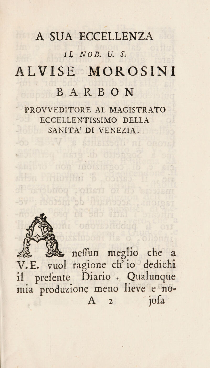 A SUA ECCELLENZA IL NOB. U. S. ALVISE MOROSINI B A R B O N PROVVEDITORE AL MAGISTRATO ECCELLENTISSIMO DELLA SANITÀ’ DI VENEZIA. nefTun meglio che a V.E. vuol ragione ch’io dedichi il prefente Diario Qualunque mia produzione meno lieve e no- A 2 jofa