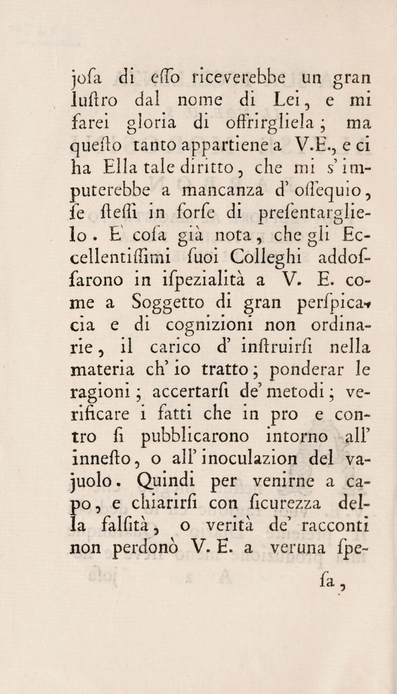 jofa di effo riceverebbe un gran Juflro dal nome di Lei, e mi farei gloria di offrirgliela ; ma quello tanto appartiene a V.E., e ci ha Ella tale diritto, che mi s’im¬ puterebbe a mancanza d’offequio, fe fleflì in forfè di prefentarglie- lo . E cola già nota, che gli £c- cellentiffimi fuoi Colleghi addof- farono in ifpezialità a V. E. co¬ me a Soggetto di gran perfpica-» eia e di cognizioni non ordina¬ rie , il carico d’ inllruirfi nella materia eh’ io tratto ; ponderar le ragioni ; accertarfi de’ metodi ; ve¬ rificare i fatti che in prò e con¬ tro fi pubblicarono intorno ali’ innello, o all’inoculazion del va- juolo. Quindi per venirne a ca¬ po , e chiarirfi con ficurezza del¬ la fallirà, o verità de’ racconti non perdonò V. E. a veruna fpe-