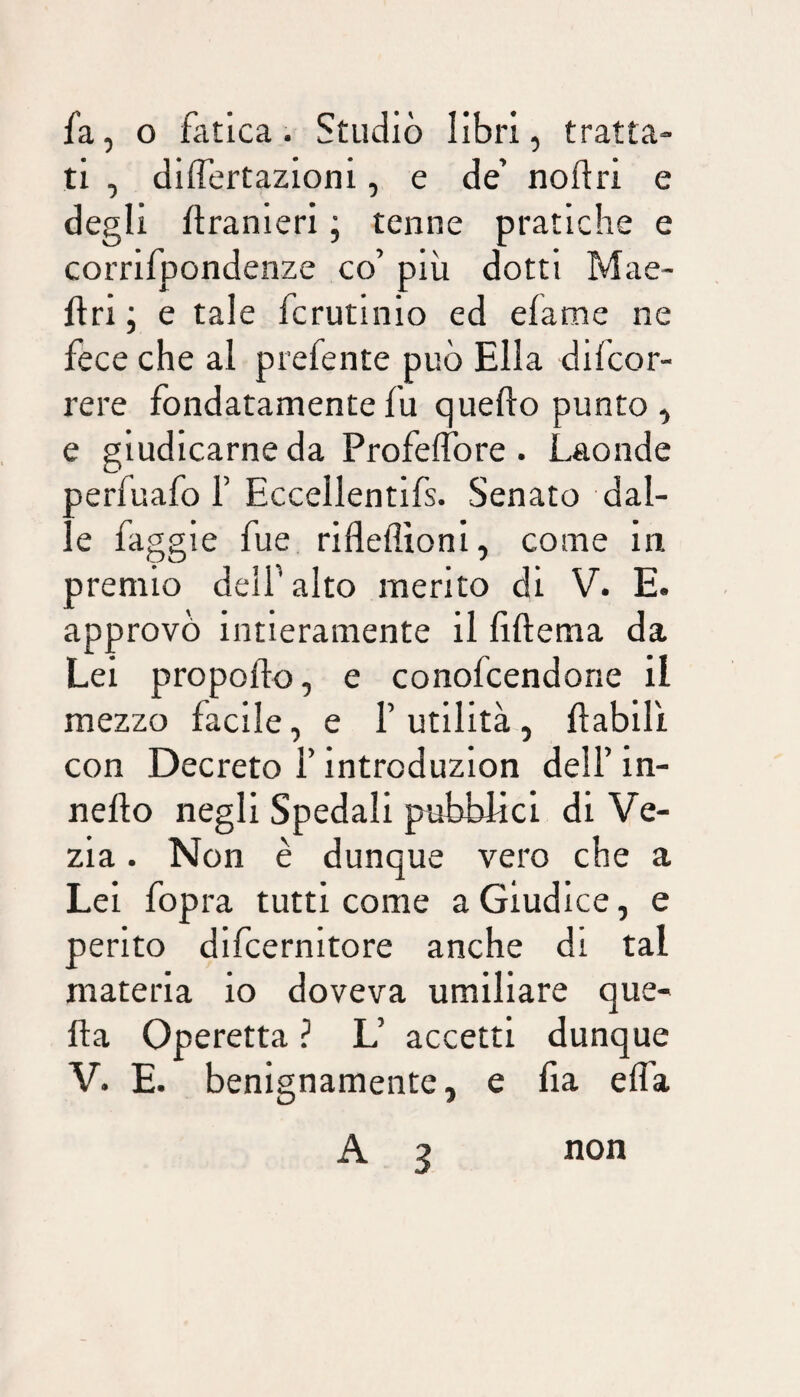 fa, o fatica. Studiò libri, tratta¬ ti , differtazioni, e de’ noftri e degli ftranieri ; tenne pratiche e corrifpondenze co’ più dotti Mae- ftri ; e tale fcrutinio ed efame ne fece che al prefente può Ella difcor- rere fondatamente fu quello punto, e giudicarne da Profelfore . Laonde oerfuafo F Eccellentlfs. Senato dal- e faggle fue riflelìlonl, come in premio dell’ alto merito di V. E. approvò intieramente il lillema da Lei propollo, e conofcendorie il mezzo facile, e Futilità, flabili con Decreto F introduzlon dell’ in- nello negli Spedali pubblici di Ve- zia. Non è dunque vero che a Lei fopra tutti come a Giudice, e perito dlfcernltore anche di tal materia io doveva umiliare que¬ lla Operetta ? L’ accetti dunque V. E. benignamente, e lia elTa A 3 non
