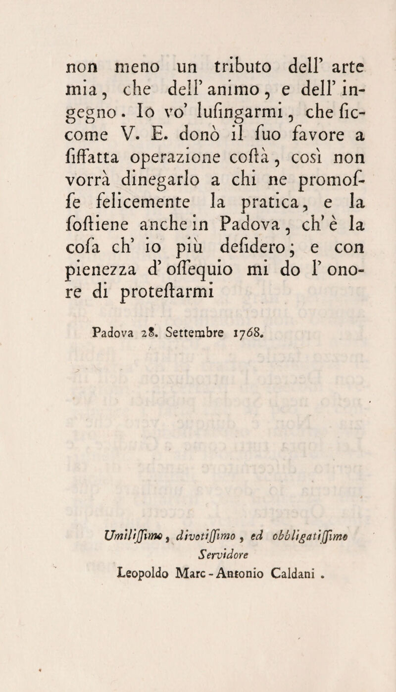 non meno un tributo dell’ arte mia, che dell’animo, e dell’in¬ gegno . Io vo’ lufingarmi, che fic- come V. E. donò il fuo favore a fifFatta operazione coflà, così non vorrà dinegarlo a chi ne promof- fe felicemente la pratica, e la foftiene anche in Padova, eh’ è la cofa eh’ io più defidero; e con pienezza d’ olfequio mi do 1’ ono¬ re di proteftarmi Padova 2S, Settembre 1708, Umìlijfirm ^ d/vottjfimo , ed obblfgatijJìmQ Servidore Leopoldo Marc-Antonio Caldani .