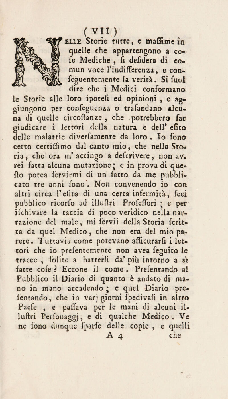 ELLE Storie tutte, c maffime in quelle che appartengono a co- fe Mediche , fi defidera di co- mun voce Tindifferenza, e con- feguentemente la verità. Si fuol dire che i Medici conformano le Storie alle loro ipotefi ed opinioni , e ag¬ giungono per confeguenza o trafandano alcu¬ na di quelle circoftanze , che .potrebbero far giudicare i lettori della natura e dell* efito delle malattie diverfamente da loro . Io fono certo certiffimo dal canto mio, che nella Sto¬ ria, che ora m’accingo a deferivere, non av. rei fatta alcuna mutazione; e in prova di que- fto potea fervirmi di un fatto da me pubbli¬ cato tre anni fono . Non convenendo io con altri circa T efito di una certa infermità, feci pubblico ricorfo ad illufiri Profeffori ; e per ifehivare la taccia di poco veridico nella nar¬ razione del male, mi fervii della Storia fcrit- ta da quel Medico, che non era del mio pa¬ rere. Tuttavia come potevano afficurarfi i let¬ tori che io prefentemente non avea feguito le tracce , lolite a batterfi da’ più intorno a sì fatte cole ? Eccone il come . Prefentando al Pubblico il Diario di quanto è andato di ma¬ no in mano accadendo ; c quel Diario pre¬ fentando, che in varj giorni fpedivafi in altro Paefe , e palfava per le mani di alcuni il- luftrì Perfonaggj, e di qualche Medico . Ve ne fono dunque fparfe delle copie , e quelli A 4 che