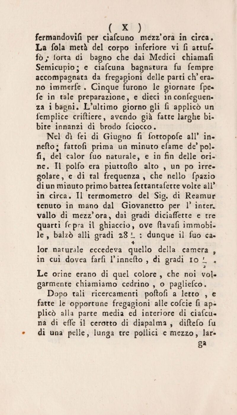 fermandovifi per ciafcuno mezz’ora in circa. La fola metà del corpo inferiore vi fi attuf- fòy lorta di bagno che dai Medici chiamafi Semicupio j e ciafcuna bagnatura fu fempre accompagnata da fregagioni delle parti eh’era¬ no immerfe . Cinque furono le giornate fpe« fc in tale preparazione, e dieci inconfeguen- za i bagni. L’ultimo giorno gli fi applicò un femplice criftiere, avendo già fatte larghe bi- bite innanzi di brodo fciocco. Nel dì fei di Giugno fi fottopofe all’ in- nefto; fattoli prima un minuto efame de’pol- fi, del calor fuo naturale, e in fin delle ori¬ ne. Il polfo era piuttofìo alto , un po irre¬ golare, e di tal frequenza, che nello fpazio di un minuto primo battea fettantafette volte all* in circa. Il termometro del Sig. di Reamur tenuto in mano dal Giovanetto per 1’ inter* vallo di mezz’ora, dai gradi diciafiette e tre quarti frpra il ghiaccio, ove ftavafi immobi¬ le , balzò alli gradi 28 L : dunque il fuo ca- 4 lor naturale eccedeva quello della camera , in cui dovea farfi l’innefto , di gradi io L • 2 Le orine erano di quel colore , che noi vol¬ garmente chiamiamo cedrino , o pagliefeo. Dopo tali ricercamenti poftofi a letto , c fatte le opportune fregagioni alle cofeie fi ap¬ plicò alla parte media ed interiore di ciafcu¬ na di effe il cerotto di diapalma , diftefo fu di una pelle, lunga tre pollici e mezzo, lar* 8»