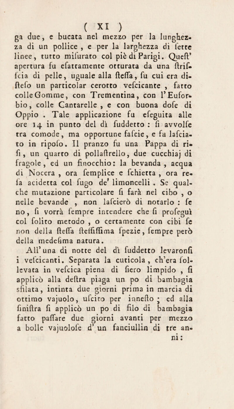 ga due, e bucata nel mezzo per la lunghez¬ za di un pollice , e per la larghezza di fette linee, tutto mifurato col piè di Parigi. Quell’ apertura fu efattamente otturata da una llrif* fcia di pelle, uguale alla ftelTa, fu cui era di- ftefo un particolar cerotto vefcicante , fatto colle Gomme, con Trementina, con l’Eufor^ bio, colle Cantarelle , e con buona dofe di Oppio . Tale applicazione fu efeguita alle ore 14 in punto del di fuddetto : fi avvolfe tra comode, ma opportune fafcie, e fu lafcia- to in ripofo. Il pranzo fu una Pappa di ri- fi, un quarto di polladrello, due cucchiaj di fragole, ed un finocchio: la bevanda, acqua di Nocera , ora femplice e fchietta , ora re¬ la acidetta col fugo de^ limoncelii . Se qual¬ che mutazione particolare fi farà nel cibo , o nelle bevande , non lafcierò di notarlo : fc no, fi vorrà fempre intendere che fi profegui col folito metodo , o certamente con cibi fc non della (lelfa ftelfiffima fpezie, fempre però della medefima natura. Air una di notte del di fuddetto levaronfi i vefcicanti. Separata la cuticola, ch’era fol- Icvata in vefcica piena di fiero limpido , fi applicò alla delira piaga un po di bambagia sfilata, intinta due giorni prima in marcia di ottimo vajuolo, ufciro per innefio * ed alla finiftra fi applicò un po di filo di bambagia fatto pafiare due giorni avanti per mezzo a bolle vajuolofe d’ un fanciullin di tre an-