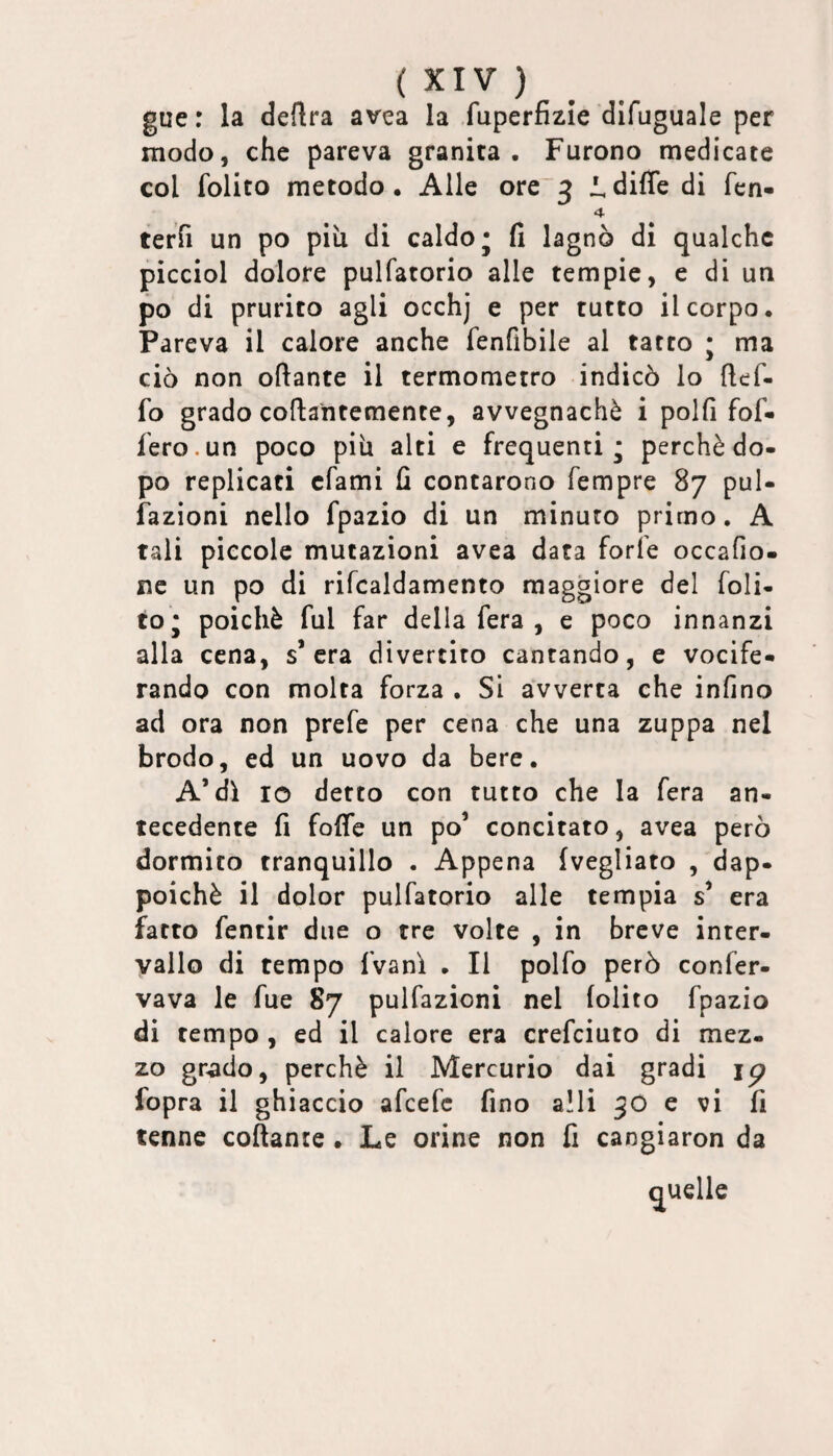 gue r la delira avea la fuperfizie difuguale per modo, che pareva granita. Furono medicate col folito metodo. Alle ore~3 l,difie di fcn- 4 terTi un po piu di caldo; fi lagnò di qualche picciol dolore pulfatorio alle tempie, e di un po di prurito agli occhj e per tutto il corpo. Pareva il calore anche fenfibile al tatto ; ma ciò non oftante il termometro indicò lo ftef- fo grado collantemente, avvegnaché i polli fof- l'ero.un poco piti alti e frequenti; perchè do- po replicati cfami fi contarono Tempre 87 puU fazioni nello fpazio di un minuto primo, A tali piccole mutazioni avea data forfè occafio- nc un po di rifcaldamento maggiore del foli- to; poiché fui far della fera , e poco innanzi alla cena, s’era divertito cantando, e vocife¬ rando con molta forza , Si avverta che infino ad ora non prefe per cena che una zuppa nel brodo, ed un uovo da bere. A’dì IO detto con tutto che la fera an¬ tecedente fi fofle un po’ concitato, avea però dormito tranquillo . Appena (vegliato , dap¬ poiché il dolor pulfatorio alle tempia s’ era fatto fentir due o tre volte , in breve inter¬ vallo di tempo (Vanì , Il polfo però confer- vava le fue 87 pulfazioni nel (olito fpazio di tempo , ed il calore era crefeiuto di mez¬ zo grado, perchè il Mercurio dai gradi ip fopra il ghiaccio afeefe fino a!li 90 e vi fi tenne collante . Le orine non fi cangiaron da quelle
