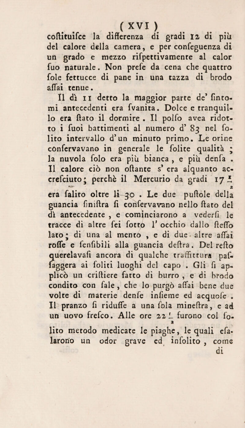 . ) coftituifce la differenza di gradi 12 di piìi del calore della camera, e per confeguenza di un grado e mezzo rifpettivamenre al calor fuo naturale. Non prefe da cena che quattro fole fettucce di pane in una tazza di brodo affai tenue. Il dì II detto la maggior parte de’ finto¬ mi antecedenti era fvanìta. Dolce e tranquil¬ lo era ftato il dormire . Il polfo avea ridot¬ to i fuoi battimenti al numero d’ 83 nel fo- lito intervallo d’un minuto primo. Le orine confervavano in generale le folite qualità ; la nuvola folo era piu bianca , e piu denfa . Il calore ciò non oftante s’ era alquanto ac- crefeiuto; perchè il Mercurio da gradi 17 i 2 era falito oltre U . Le due puftole della guancia finiftra fi conservavano nello ftato del di antecedente , e cominciarono a vederli le tracce dì altre fei fottò V occhio dallo fteffb lato; di una al mento , e di due. altre affai rofle e fenfibili alla guancia delira. Del refto querelavafi ancora di qualche traffictura paf- faggera ai foliti luoghi del capo . Gli fi ap¬ plicò un criniere fatto di burro , e di brodo condito con Tale , che lo purgò affai bene due volte di materie denfe infieme ed acquofe . Il pranzo fi riduffe a una fola mineftra, e ad un uovo frefeo. Alle ore 22 L furono col fo- a lito metodo medicate le piaghe, le quali efa- larorio un odor grave ed^ infolito , come 1 • di f