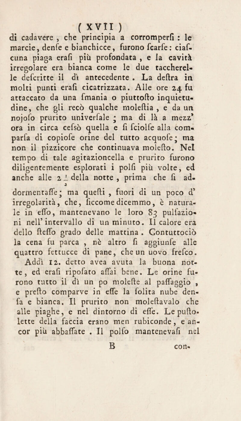 di cadavere , che principia a corromperfi : le marcie, denfe e bianchicce, furono fcarfe: ciaf- cuna piaga erafi più profondata , e la cavità irregolare era bianca come le due taccherel- le defcrirte il di antecedente . La deftra in molti punti erafi cicatrizzata. Alle ore 24 fu attaccato da una fmania o piuttofto inquietu¬ dine, che gli recò qualche moleftia , e da un nojofo prurito univerfale * ma di là a mezz’ ora in circa cefsò quella c fi fciolfe alla com- parfa di copiofe orine del tutto acquofe; ma non il pizzicore che continuava molefto. Nel tempo di tale agitazioncella e prurito furono diligentemente esplorati i polfi più volte, ed anche alle 2 ideila notte, prima che fi ad- 2 dormentaffe* ma quefti , fuori di un poco d’ irregolarità, che, ficcomedicemmo, è natura¬ le in efio, mantenevano le loro 83 pulfazio- ni neir intervallo di un minuto. Il calore era dello ftefib grado delle mattina . Gontuttociò la cena fu parca , nè altro fi aggiunfe alle quattro fettucce di pane, che un uovo frefco. Addì 12. detto avea avuta la buona not¬ te, ed erafi ripofato affai bene. Le orine fu¬ rono tutto il di un po molefte al paffaggio , e predo comparve in effe la lolita nube den- fa e bianca. Il prurito non moleftavalo che alle piaghe, e nel dintorno di effe. Le pufto- lette della faccia erano men rubiconde, e an¬ cor più abbaffate . Il polfo mantenevafi nel con-