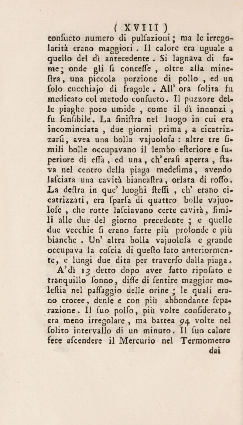 confueto numero di pulfazioni • ma le irrego¬ larità erano maggiori . Il calore era uguale a quello del dì antecedente . Si lagnava di fa¬ me; onde gli fi conceffe , oltre alla mine- ftra, una piccola porzione di pollo , ed ua folo cucchiajo di fragole . All’ ora folita fu medicato col metodo confueto. Il puzzorc del¬ le piaghe poco umide , come il dì innanzi , fu fenfibile. La finiflra nel luogo in cui era incominciata , due giorni prima , a cicatriz¬ zarli, avea una bolla vajuolofa : altre tre li¬ mili bolle occupavano il lembo efteriore e fu- periore di elTa , ed una, ch’erafi aperta , fla¬ va nel centro della piaga medefima, avendo lafciata una cavità biancaflra, orlata di rollo. La delira in que* luoghi fleffi , eh’ erano ci¬ catrizzati, era fparfa di quattro bolle vajuo- lofe , che rotte lafciavano certe cavità, fimi- li alle due del giorno precedente ; e quelle due vecchie fi erano fatte più profonde e piu bianche . Un’ altra bolla vajuolofa e grande occupava la cofeia di quello lato anteriormen¬ te, e lungi due dita per traverfo dalla piaga. A’dì detto dopo aver fatto ripofato e tranquillo fonno, dille di fentire maggior mo- leflia nel palTaggio delle orine ; le quali era¬ no crocee, denfe e con più abbondante fepa- razione. Il fuo polfo, più volte confiderato, era meno irregolare , ma battea volte nel folito intervallo dì un minuto. Il fuo calore fece afeendere il Mercurio nel Termometro dai