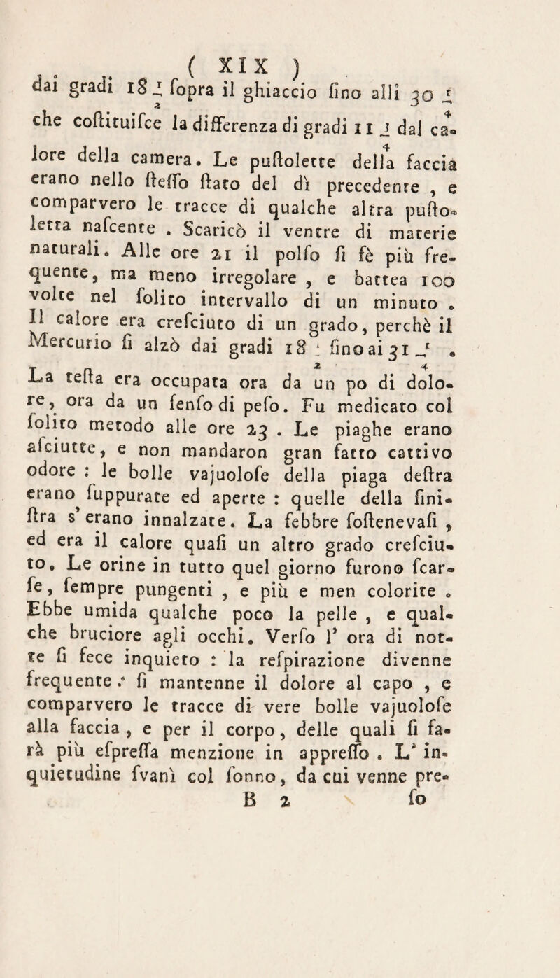 ( ) dai gradi iSi fopra il ghiaccio fino alli 30 che coftituifce la differenza di gradi 11 i dal ca® lore della camera. Le puftolette della faccia erano nello fteffo flato del dì precedente , e comparvero le tracce di qualche altra puflo^ letta nafcente . Scaricò il ventre di macerie naturali. Alle ore 21 il polfo fi fè piò fre- quente, ma meno irregolare , e bactea 100 volte nel folito intervallo di un minuto . Il calore era crefciuto di un grado, perchè il Mercurio fi alzò dai gradi 18 ' finoai^i J , La tefla era occupata ora da un po di dolo¬ re, ora da un fenfo di pefo. Fu medicato col folito metodo alle ore 23 . Le piaghe erano afeiutte, e non mandaron gran f^atto cattivo odore : le bolle vajuolofe della piaga delira erano^ fuppurate ed aperte : quelle della fini- flra s erano innalzate. La febbre foftenevafi , ed era il calore quali un altro grado crefciu¬ to, Le orine in tutto quel giorno furono fcar- fe, fempre pungenti , e piu e men colorite , Ebbe umida qualche poco la pelle , c qual¬ che bruciore agli occhi, Verfo F ora di not¬ te fi fece inquieto : la refpirazione divenne frequente.* fi mantenne il dolore al capo , e comparvero le tracce di vere bolle vajuolofe alla faccia , e per il corpo, delle quali fi fa¬ rà piu efprelTa menzione in appreflb . in¬ quietudine fvanì col fonno, da cui venne pre« B 2 fo