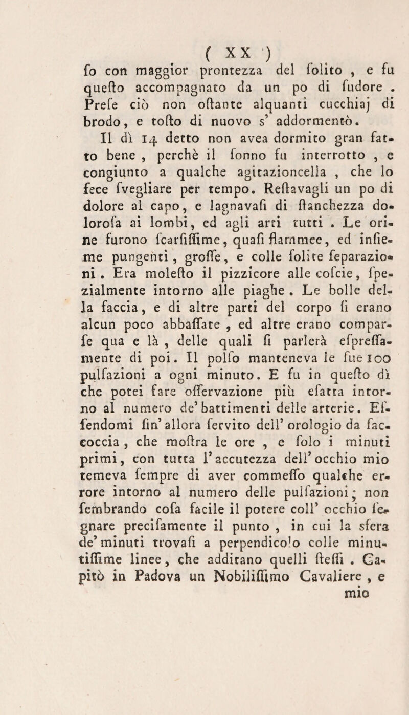 fo con maggior prontezza del folito , e fu quello accompagnato da un po di fudore . Prefe ciò non oftante alquanti cucchiaj di brodo, e tolto di nuovo s’ addormentò. Il di 14 detto non avea dormito gran fat¬ to bene , perchè il fonno fu interrotto , e congiunto a qualche agitazioncella , che lo fece fvegliare per tempo. Reltavagli un po di dolore al capo, e lagnavafi di Itanchezza do- lorofa ai lombi, ed agli arti tutti . Le ori¬ ne furono fcarfiffime, quafi flammee, ed infie- me pungenti, grofle, e colle folite feparazio» ni. Era molelto il pizzicore alle cofcie, fpe- zialmente intorno alle piaghe . Le bolle del¬ la faccia, e di altre parti del corpo li erano alcun poco abbaflate , ed altre erano compar- fe qua e là , delle quali fi parlerà efprefla- mente di poi. Il polfo manteneva le fueioo pulfazioni a ogni minuto. E fu in quello di che potei fare olfervazìone più efatta intor¬ no al numero de’battimenti delle arterie. Ef- fendomi fin’allora fervito dell’orologio da fac- coccia , che mollra le ore , e folo i minuti primi, con tutta l’accutezza dell’occhio mio temeva fempre di aver commeflb qualche er¬ rore intorno al numero delle pulfazioni* non fembrando cofa facile il potere coll’ occhio fé» gnare precifamente il punto , in cui la sfera de’minuti trovali a perpendicolo colle minu- tifilme linee, che additano quelli lleffi . Ca¬ pitò in Padova un Nobiliflìmo Cavaliere , e mio