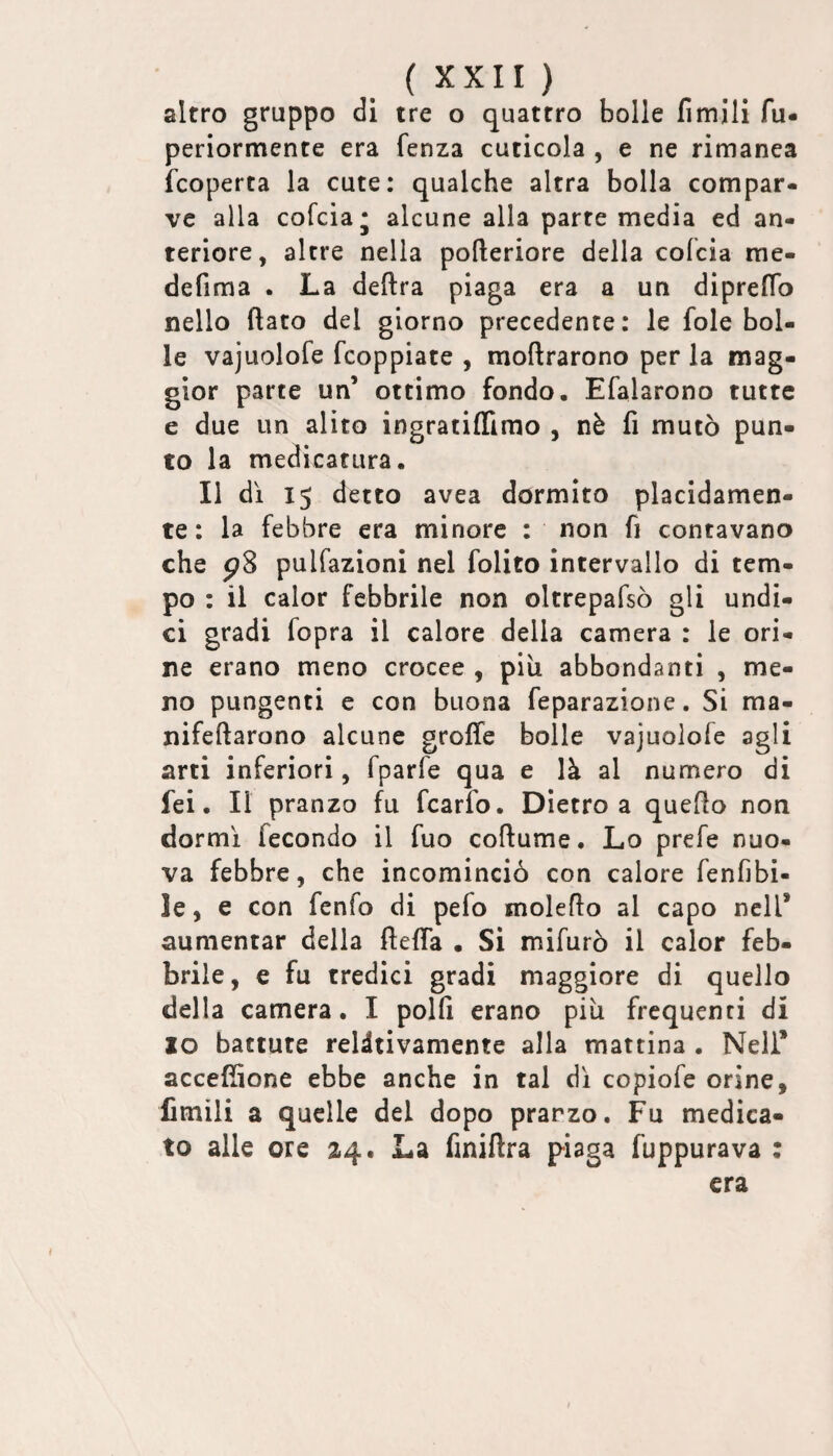 altro gruppo di tre o quattro bolle fimili fu. periormente era fenza cuticola , e ne rimanea fcoperta la cute: qualche altra bolla compar¬ ve alla cofcia* alcune alla parte media ed an¬ teriore, altre nella pofteriore della cofcia rae- defima . La delira piaga era a un diprelTo nello flato del giorno precedente: le fole bol¬ le vajuolofe fcoppiate , moflrarono per la mag¬ gior parte un’ ottimo fondo. Efalarono tutte e due un alito ingratiflimo , nè fi mutò pun¬ to la medicatura. Il dì 15 detto avea dormito placidamen¬ te: la febbre era minore : non fi contavano che pS pulfazioni nel folito intervallo di tem¬ po : il calor febbrile non oltrepafsò gli undi¬ ci gradi fopra il calore della camera : le ori¬ ne erano meno crocee , piu abbondanti , me¬ no pungenti e con buona feparazione. Si ma- nifeftarono alcune grolle bolle vajuolofe agli arti inferiori, fparfe qua e là al numero di fei. Il pranzo fu fcarfo. Dietro a quello non dormì fecondo il fuo coflume. Lo prefe nuo¬ va febbre, che incominciò con calore fenfibi- le, e con fenfo di pefo moleflo al capo nell’ aumentar della flefla • Si mifurò il calor feb¬ brile , e fu tredici gradi maggiore di quello della camera. I polli erano più frequenti di IO battute relitivamente alla mattina . Nell* accefflone ebbe anche in tal dì copiofe orine, Amili a quelle del dopo pranzo. Fu medica¬ to alle ore 2.4. La finiftra piaga fuppurava : era