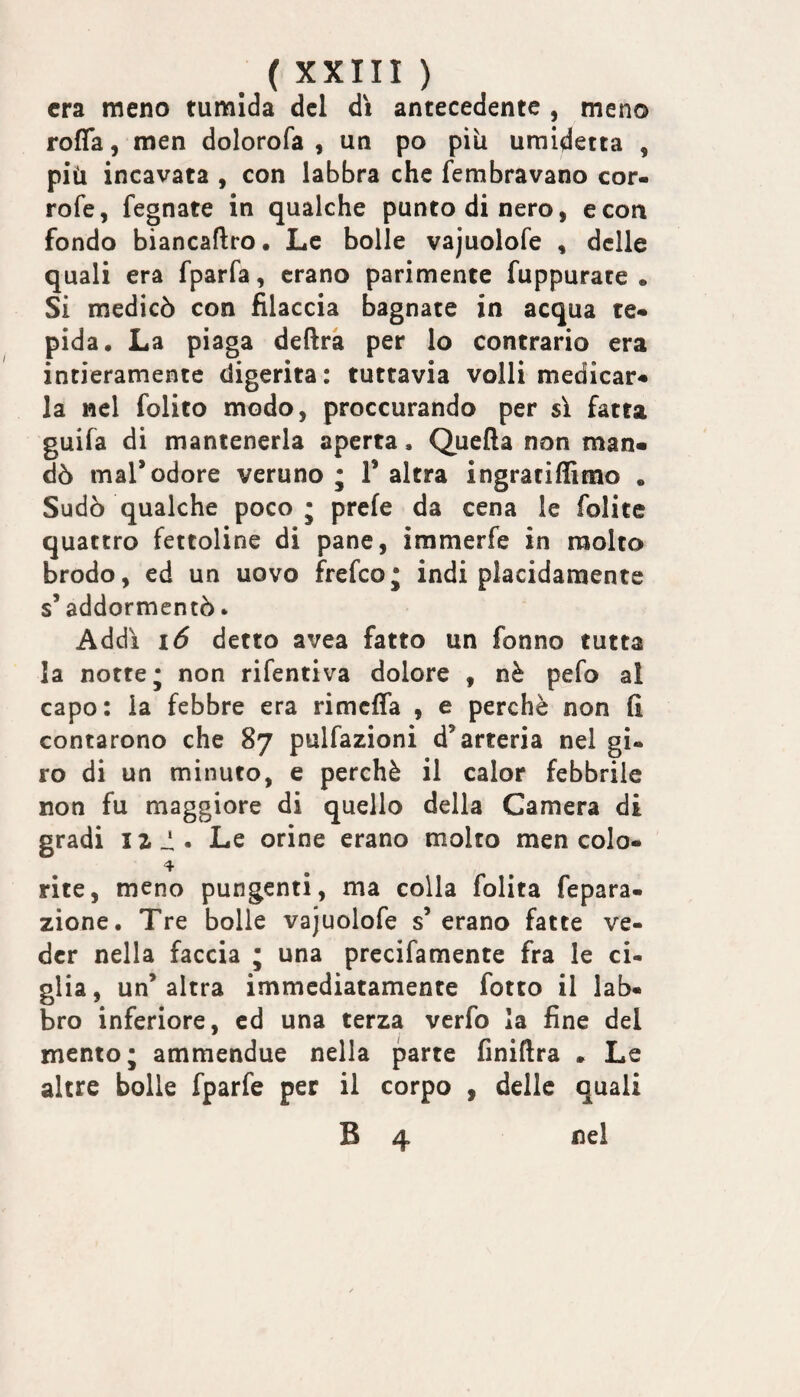 era meno tumida del dì antecedente , meno roffa 5 men dolorofa , un po più uraidetta , più incavata , con labbra che fembravano cor- rofe, legnate in qualche punto di nero, e con fondo biancaftro. Le bolle vajuolofe , delle quali era fparfa, erano parimente fuppurate • Si medicò con filaccia bagnate in acqua te* pida. La piaga defirà per lo contrario era intieramente digerita: tuttavia volli medicar* la nel folito modo, proccurando per sì fatta guifa di mantenerla aperta. Quella non man¬ dò mal*odore veruno ; 1* altra ingratifllmo . Sudò qualche poco • prefe da cena le folite quattro fettoline di pane, immerfe in molto brodo, ed un uovo frefeo* indi placidamente s* addormentò * Addì 1(5 detto avea fatto un fonno tutta la notte* non rifentiva dolore , nè pefo al capo: la febbre era rimclfa , e perchè non fi contarono che 87 pulfazioni d’arteria nel gi¬ ro di un minuto, e perchè il calor febbrile non fu maggiore di quello della Camera di gradi iz_!. Le orine erano molto men colo* rite, meno pungenti, ma colla folita fepara- zione. Tre bolle vajuolofe s’ erano fatte ve¬ der nella faccia ; una precifamente fra le ci¬ glia, un’altra immediatamente fotto il lab¬ bro inferiore, ed una terza verfo la fine del mento; ammendue nella parte finiftra . Le altre bolle fparfe per il corpo , delle quali B 4 nei