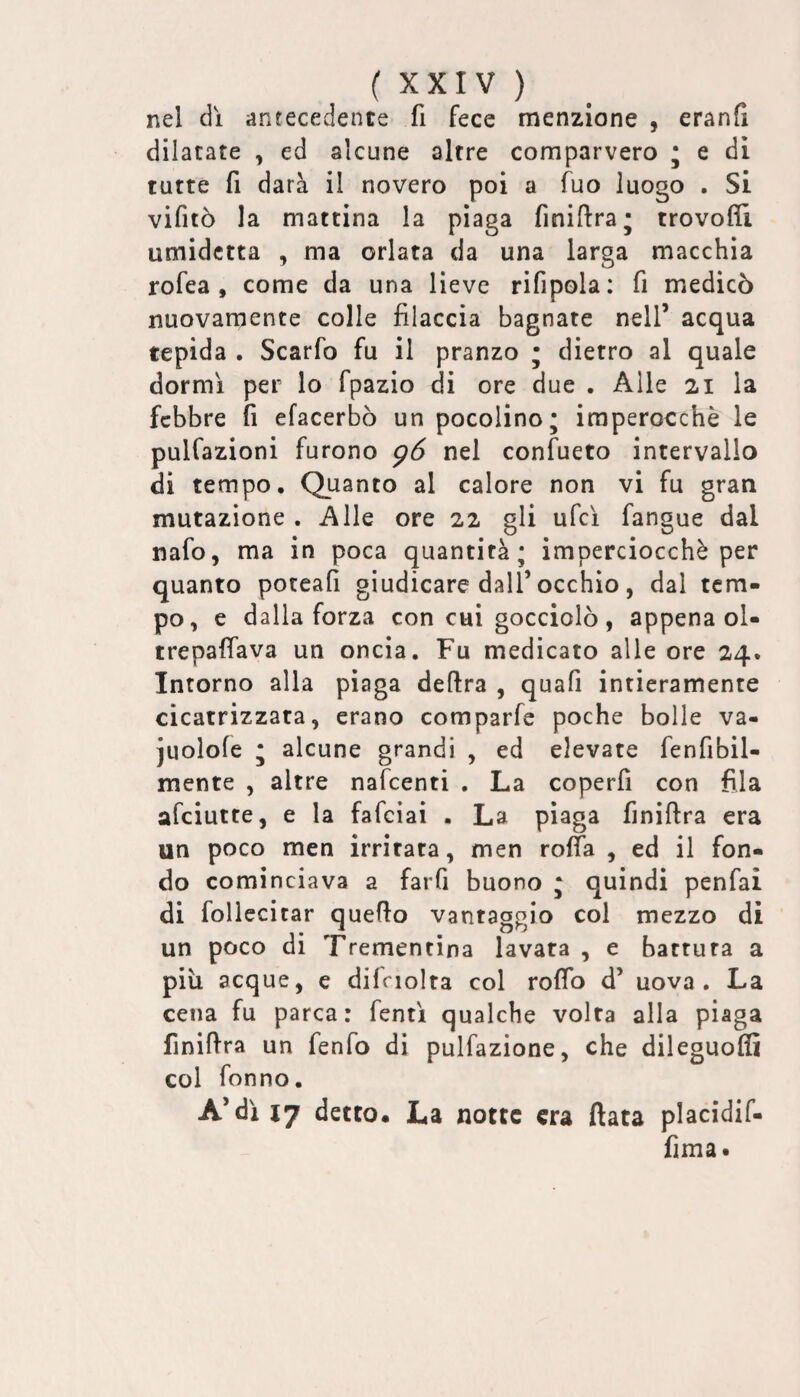 nel dì antecedente fi fece menzione , eranfi dilatate , ed alcune altre comparvero * e di tutte fi darà il novero poi a fuo luogo . Si vifitò la mattina la piaga finiftra; trovoffi umidctta , ma orlata da una larga macchia rofea , come da una lieve rifipola: fi medicò nuovamente colle filaccia bagnate nell’ acqua tepida . Scarfo fu il pranzo • dietro al quale dormì per lo fpazio di ore due . Alle 21 la febbre fi efacerbò un pocolino; imperocché le pulfazioni furono p6 nel confueto intervallo di tempo. Quanto al calore non vi fu gran mutazione . Alle ore 22 gli ufcì fangue dal nafo, ma in poca quantità; imperciocché per quanto poteafi giudicare dall’occhio, dal tem¬ po, e dalla forza con cui gocciolò, appena ol- trepaffava un oncia. Fu medicato alle ore 24. Intorno alla piaga delira , quafi intieramente cicatrizzata, erano comparfe poche bolle va- juolofe ; alcune grandi , ed elevate fenfibil- mente , altre nafeenti . La coperfi con fila afeiutte, e la fafcìai . La piaga finiftra era un poco men irritata, men roffa , ed il fon¬ do cominciava a farfi buono ; quindi penfai di follecitar quello vantaggio col mezzo di un poco di Trementina lavata , e battuta a più acque, e dilciolta col rolTo d’ uova. La cena fu parca: fentì qualche volta alla piaga finiflra un fenfo di pulfazione, che dileguo® col fonno. A’dìi7 detto. La notte era fiata placidif- fima.