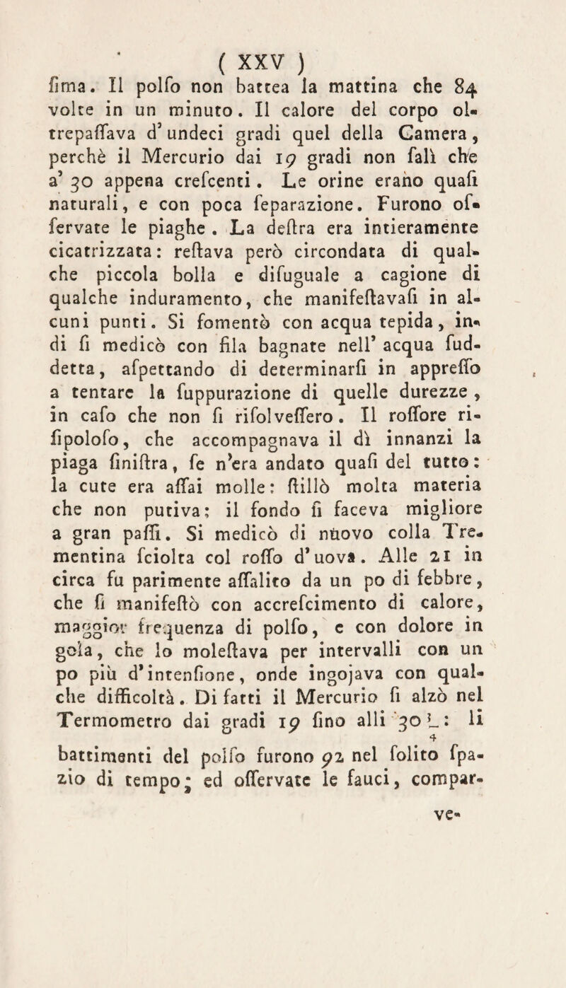 (Ima. Il polfo non batcea la mattina che 84 volte in un minuto. Il calore del corpo ol- trepafTava d’undeci gradi quel della Camera, perchè il Mercurio dai ig gradi non fall che a’ 30 appena crefcenci • Le orine erano quali naturali, e con poca feparazione. Furono of« fcrvate le piaghe . La delira era intieramente cicatrizzata : rellava però circondata di qual¬ che piccola bolla e difuguale a cagione di qualche induramento, che manifeftavafi in al¬ cuni punti. Si fomentò con acqua tepida, in-» di fi medicò con fila bagnate nell’ acqua fud- detta, afpettando di determinarli in apprefib a tentare la fuppurazione di quelle durezze , in cafo che non fi rifolveffero. Il roffore ri- fipolofo, che accompagnava il di innanzi la piaga finillra, fe n’cra andato quali del tutto : la cute era affai molle: fiillò molta materia che non putiva: il fondo fi faceva migliore a gran paffi. Si medicò di ntiovo colla Tre¬ mentina fciolta col rollo d’uova. Alle 21 in circa fu parimente affalito da un po di febbre, che fi manifeftò con accrefcimento di calore, maggior frequenza di polfo, c con dolore in gola, che io moleftava per intervalli con un po più d* intenfione, onde ingojava con qual¬ che difficoltà. Di fatti il Mercurio fi alzò nel Termometro dai gradi ig fino alli qoL^ li battimenti del polfo furono gz nel folito fpa- di tempo* ed offervatc le fauci, compar¬ ve-