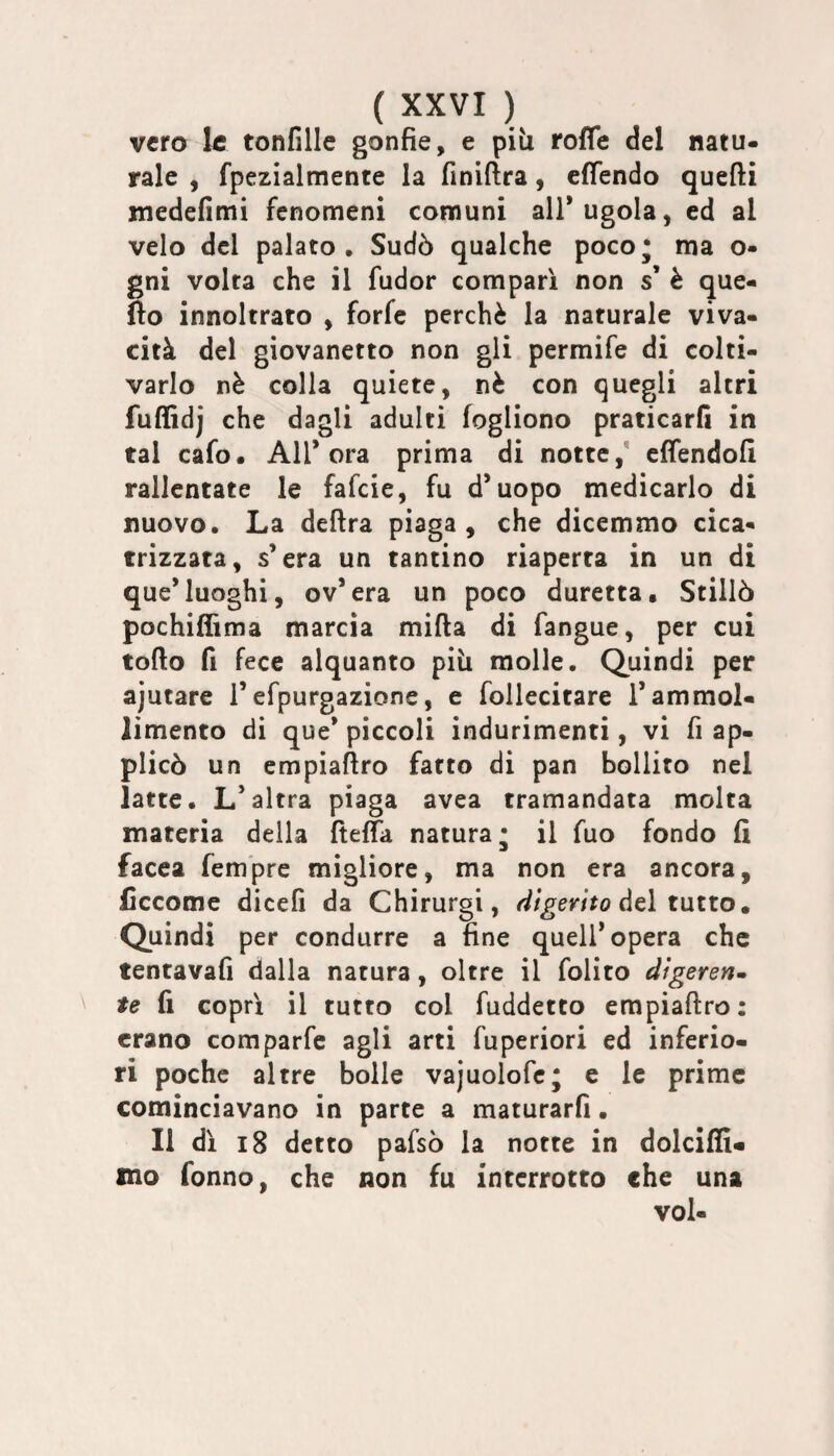 vero le tonfine gonfie, e piìi roffe del natu¬ rale , fpezialmente la finiftra, efiendo quefti medefimi fenomeni comuni all’ugola, ed al velo del palato. Sudò qualche poco; ma o- gni volta che il fudor compari non s’ è que- fìo innoltrato , forfè perchè la naturale viva¬ cità del giovanetto non gli permife di colti¬ varlo nè colla quiete, nè con quegli altri fuflìdj che dagli adulti fogliono praticarli in tal cafo. All’ora prima di notte,' effendofi rallentate le fafeie, fu d’uopo medicarlo di nuovo. La delira piaga, che dicemmo cica¬ trizzata, s’era un tantino riaperta in un di que’luoghi, ov’era un poco duretta. Stillò pochiflìma marcia milla di fangue, per cui torto fi fece alquanto più molle. Quindi per ajutare l’efpurgazionc, e follecitare l’ammol¬ limento di que* piccoli indurimenti, vi fi ap¬ plicò un empiartro fatto di pan bollito nel latte. L’altra piaga avea tramandata molta materia della ftelTa natura; il fuo fondo fi facea fem'pre migliore, ma non era ancora, ficcome dicefi da Chirurgi, del tutto. Quindi per condurre a fine quell’opera che tentavafi dalla natura, oltre il folito digererim te fi coprì il tutto col fuddetto empiartro: erano comparfe agli arti fuperiori ed inferio¬ ri poche altre bolle vajuolofc; c le prime cominciavano in parte a maturarli. Il dì i8 detto pafsò la notte in dolcifli- mo Tonno, che non fu interrotto che una voi-