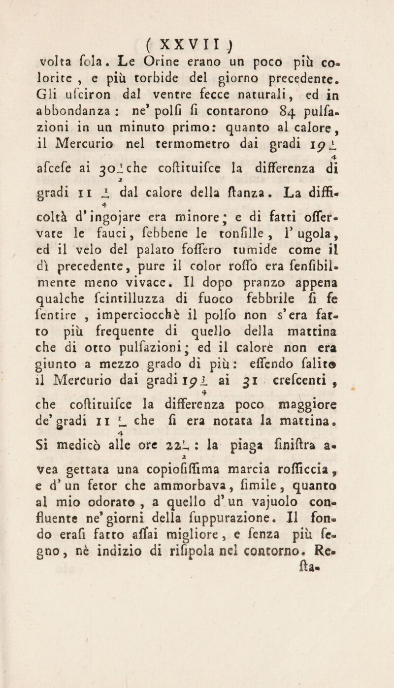 volta fola. Le Orine erano un poco piìi co¬ lorite , e più torbide del giorno precedente. Gli ufciron dal ventre fecce naturali, ed in abbondanza : ne’ polfi fi contarono 84 pulfa- zìoni in un minuto primo: quanto al calore, il Mercurio nel termometro dai gradi ipi. afcefe ai 30iche coftituifce la differenza di gradi Ili. dal calore della ftanza. La diffi- coltà d’ingojare era minore* e di fatti offer- vate le fauci, febbene le tonfille, l’ugola, ed il velo del palato fofiero tumide come il dì precedente, pure il color roflb era fenfibil- mente meno vivace. Il dopo pranzo appena qualche fcintilluzza di fuoco febbrile fi fe fentire , imperciocché il polfo non s’era fat¬ to più frequente di quello della mattina che di otto pulfazioni; ed il calore non era giunto a mezzo grado di più: effcndo falito il Mercurio dai gradi ipi ai 31 crefcenti , 4 che coftituifce la differenza poco maggiore de’gradi II L che fi era notata la mattina. 4 Si medicò alle ore 2.2I, : la piaga finifira a- 2 vea gettata una copiofiffima marcia rofficcia, e d’un fetor che ammorbava, fimile, quanto al mio odorato , a quello d’ un vajuolo con¬ fluente ne’giorni della fuppurazione. Il fon¬ do erafi fatto affai migliore, e fenza più fc- gno, nè indizio di rifipola nel contorno. Re- fla-
