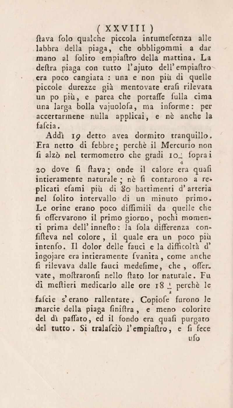 flava folo qualche piccola intumefcenza alle labbra della piaga, che obbligommi a dar mano al folito empiaftro della mattina. La deftra piaga con tutto i’ajuto deli’empiaftro era poco cangiata : una e non più di quelle piccole durezze già mentovate erafi rilevata un po piu, e parca che portaffe fulla cima una larga bolla vajuolofa, ma informe: per accertarmene nulla applicai, e nè anche la falcia. Addì ip detto avea dormito tranquillo. Era netto di febbre* perchè il Mercurio non fi alzò nel termometro che gradi io_: fopra i 4 20 dove fi ftava ; onde il calore era quali intieramente naturale • nè fi confarono a re¬ plicati efami più di So battimenti d’arteria nel folito intervallo di un minuto primo. Le orine erano poco dilTimili da quelle che fi oftervarono il primo giorno, pochi momen¬ ti prima dell’innefto: la fola differenza con- fifteva nel colore , il quale era un poco più intenfo. Il dolor delle fauci e la difficoltà d’ ingojare era intieramente fvanita , come anche fi rilevava dalle fauci medefime, che , ofter. vate, moftraronfi nello ftato lor naturale. Fu di meftieri medicarlo alle ore i8 i. perchè le 2 fafeie s’erano rallentate. Copiofe furono le marcie della piaga finiftra , e meno colorite del dì paffato, ed il fondo era quafi purgato del tutto. Si tralafciò l’empiaftro, e fi fece ufo