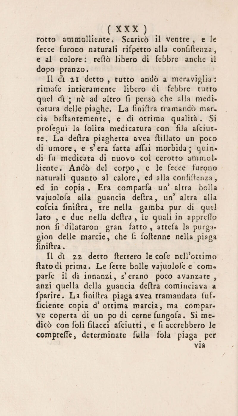 rotto ammolliente. Scaricò il ventre , e le fecce furono naturali rifpetto alla confiflenza, e al colore : reflò libero di febbre anche il dopo pranzo. Il di 21 detto , tutto andò a meraviglia : rimafe intieramente libero di febbre tutto quel dì • nè ad altro fi pensò che alla medi¬ catura delle piaghe. La finifira tramandò mar¬ cia baflantemente, e di ottima qualità. Si profeguì la lolita medicatura con fila afeiut- te. La delira piaghetta avea ftillato un poco di umore, e s’era fatta affai morbida^ quin¬ di fu medicata di nuovo col cerotto ammol¬ liente. Andò del corpo, e le fecce furqno naturali quanto al calore, ed alla confiflenza, ed in copia , Era comparfa un’ altra bolla vajuolofa alla guancia delira, un’ altra alla cofeia finiflra, tre nella gamba pur di quel lato , e due nella delira , le quali in appreflo non fi dilataron gran fatto , attefa la purga- gion delle marcie, che fi follennc nella piaga finiflra. Il dì 22 detto dettero le cofe nell’ottimo flato di prima. Le fette bolle vajuolofe e com« parfe il dì innanzi, s*erano poco avanzate , anzi quella della guancia delira cominciava a fparire. La finiflra piaga avea tramandata luf- ficicnte copia d’ottima marcia, ma compar¬ ve coperta di un podi carne fungofa. Si me¬ dicò con foli filacci afeiutti, e fi accrebbero le comprelfe, detertninatc fwlla fola piaga per via /