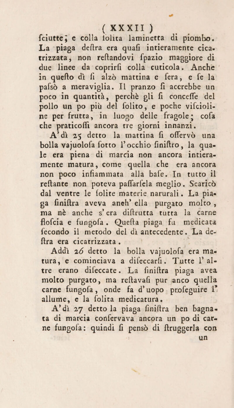 / ( XXXII ) fciuttej e colla lolita laminetta di piombo. La piaga delira era quafi intieramente cica¬ trizzata, non reftandovi fpazio maggiore di due linee da coprirli colla cuticola, Anche in quello dì 11 alzò mattina e fera, e fe la pafsò a meraviglia. Il pranzo fi accrebbe un poco in quantità, perchè gli fi concelTe del pollo un po più del folito, e poche vifcioli- ne per frutta, in luogo delle fragole; cofa che praticoffi ancora tre giorni innanzi. A’dì 25 detto la mattina fi offervò una bolla vajuolofa fotto T occhio finiftro, la qua¬ le era piena di marcia non ancora intiera¬ mente matura, come quella che era ancora non poco infiammata alia bafe. In tutto il rellante non poteva palfarfcla meglio. Scaricò dal ventre le lolite materie naturali. La pia¬ ga finiftra aveva anch’ ella purgato molto , ma nè anche s’era dillrutta tutta la carne flofcia e fungofa . Quella piaga fu medicata fecondo il metodo del dì antecedente. La de¬ lira era cicatrizzata . Addi 26 detto la bolla vajuolofa era ma¬ tura, e cominciava a difeccarfi. T-utte T al¬ tre erano difeccate. La finillra piaga avea molto purgato, ma rellavafi pur anco quella carne fungofa, onde fa d’uopo profeguire 1’ allume, e la folita medicatura. A^di 27 detto la piaga linillra ben bagna¬ ta di marcia confervava ancora un po di car¬ ne fungofa; quindi fi pensò di ftruggerla con un