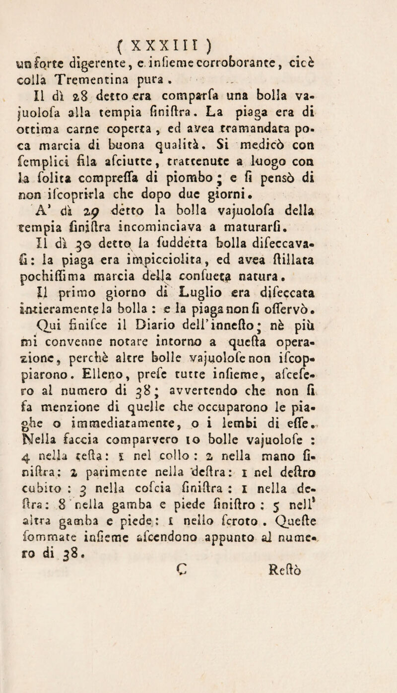 forte digerente, e.infiemecorroborante, cicè coiFa Trementina pura. Il dì 28 detto era comparfa una bolla va- iuolofa alla tempia finiftra. La piaga era di ottima carne coperta , ed avea tramandata po¬ ca marcia di buona qualità. Si medicò con fcmplici fila afciutte, trattenute a luogo con la (olita comprefla di piombo j e fi pensò di non ifcoprirla che dopo due giorni- A* dà zg détto la bolla vajuolofa della tempia finiftra incominciava a maturarli. Il dì JG detto la fuddéita bolla difeccava» fi: la piaga era ìmipiccioiita, ed avea ftillata pochiffima marcia della confuetgi natura¬ li primo giorno di Luglio era difeccata intieramente la bolla : e la piaga non fi offervò- Qui finifee il Diario dell’inncfto; nè piìi mi convenne notare intorno a quefta opera¬ zione, perchè altre bolle vajuolofenon iìcop- piarono. Elleno, prefe tutte infieme, afeefe- ro al numero di 38; avvertendo che non fi fa menzione di quelle che occuparono le pia¬ ghe o immediatamente, o i lembi di effe- Nella faccia comparvero io bolle vaiuolofe : 4 nella tefta: l nel collo: 2. nella mano fi¬ niftra: X parimente nella dcftra: i nel dcftro cubito : 3 nella cofeia finiftra : i nella dc- fira: 8 nella gamba e piede finiftro : 5 nell* altra gamba e piede: i nello fcroto . Quefte fommate infieme afccndono appunto ai nume-, ro di 38. C Reftò