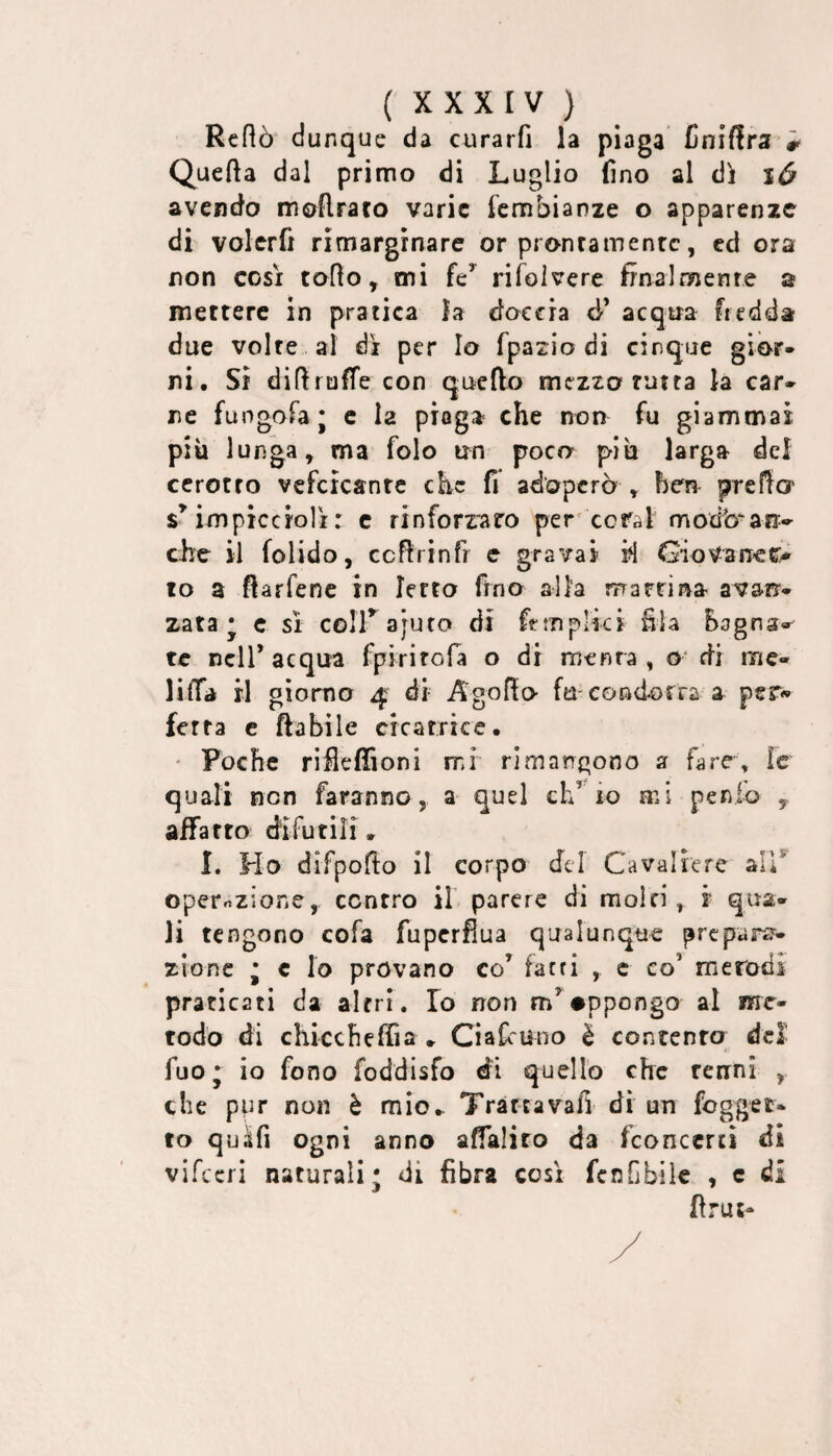 Rcftò dunque da curarli la plaga Cniflra # Quella dal primo di Luglio fino al di avendo moftraro varie fembianze o apparenze di volcrfi rimarginare or pronramenrc, ed ora non così toflo, mi fe^ rifolvere finalmente a mettere in pratica la doccia d’ acqua fredda due volte al dì per Io fpazio di cinque gior* ni. Si difi ruffe con quello mezzo rutta la car* ne fungofa; c la piaga che non fu giammai più lunga, ma folo un poco più larga del cerotto vcfcìcantc che fi adoperò , ben prefia impicciolì : c rinforraro per'cerai modb^an-»^ che il folido, cefirinfi e gravai ri GioVaneo^ lo a flarfene in Ietto fino alla marrina avarr* zata * e sì coirajuto di ftmpiki fila Bagna-' te nell’acqua fpirirofa o di rnenra , o‘ di me- liffa il giorno 4 di Agofto fu condorra a per-* fetta c fiabile cicatrice. ' Poche rifleffioni mi rimangono a fare\ ìc quali non faranno, a quel eh’ io mi penio , affatto difutili» I. Ho difpofio il corpo del Cavaliere ali* operrizione, contro il parere di moiri, i qua¬ li tengono cofa fupcrfiua qualunque prepara¬ zione * c lo provano co’ farri , c co’ merodi praticati da altri. Io non m’#ppongo al me¬ todo di chiccheffia » Ci a fi uno è contento del fuo; io fono foddisfo di quello che tenni , che ppr non è mio^ Trarràvafi di un foggei- to quàfi ogni anno affalito da fconccrti di vifccri naturali; di fibra così fenCbile , c di ftrut»