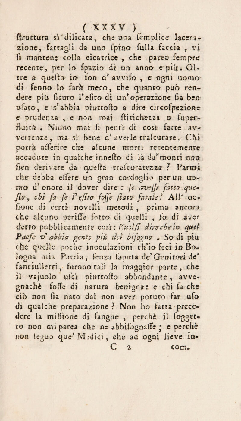 bruttura sì'dilicafa^ che una fémplice lacera¬ zione, farragli da uno rpino falla faccia , vi fi rnantene colla cicatrice , che parca fcmprc recente, per lo fp^zio di un anno e-piu, OU tre a quefìo io fon ci*' avvifo , c ogni uomo di felino Io farà meco, che quanto può ren¬ dere più fi'Guro i’efito dì un^operazione fia ben ufaco, e sabbia piuitofto a dire circofpezioue e prudenza , c non rvìai fiinchezia o fuper- fluirà , NiunoF mai fi pentì di cosi fatte av¬ vertenze, ma SI bene averle rralcurate, Chi porrà afferire che alcune morri recentemente accadute in Qualche innefio di là da^monri noa è fien derivare da auefla tralcuratezza ? Farmi ji che debba- effere un gran cordoglio per un uro-* mo d’onore il dover dire : fr av^jj^ fatta qus- fl.a y chf fa fa P ejtta fcfja fiata fatale t Ali' oc- fione di certi novelli mcrodx , prima ancora che alcuno perilTe forco di quelli , fo di aver detto pubblicamente cosi: Ftiolfì drrecfjein quel Paefe abbia gente giu dei bìfogna » So di più che quelle poche inoculazioni ch’io Feci in Bo¬ logna mia Patria, fenza làputa de’Genifori de* fanciulktrifurono cali la maggior parte, che il vajuolo ufci piurrofio abbondante, avve¬ gnaché fofìfe di natura benigna: e ehi fa che ciò non fia nato dal non aver potuto far ufo di qualche preparazione? Non ho fatta prece¬ dere la mi filone dì fangue , perchè il fogget- ro non mi parca che nc abbifognaffe • e perchè non ieguo que’M:dici, che ad ogni lieve ia- ' C 2 com-