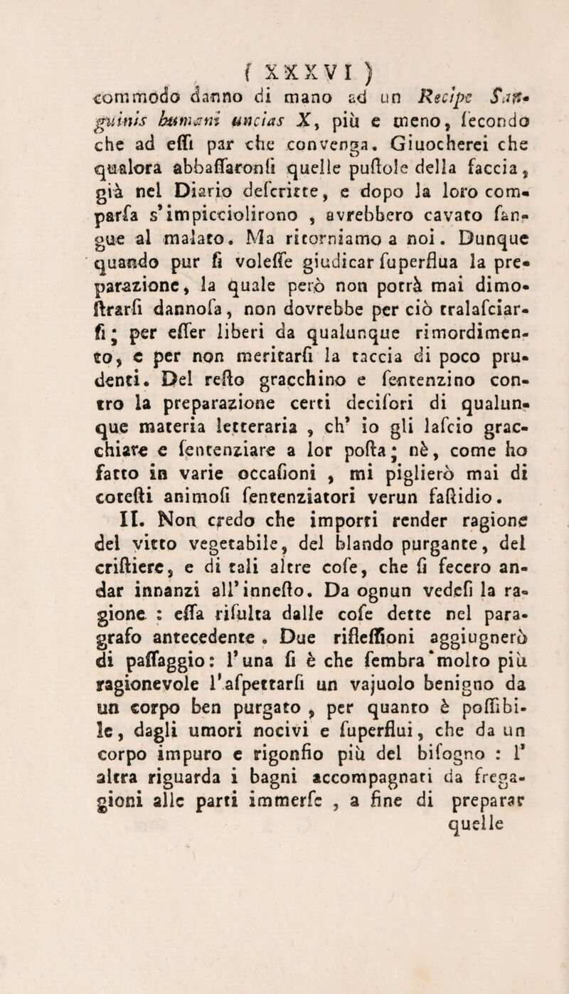 commodo danno di mano ad un Recipe Saft^ guinis hum^'ini unclas X, più e meno, fecondo che ad effi par che convenga, Giuocherci che qtifilora abbafTaronfì quelle puftole della faccia, già nel Diario deferirte, e dopo la loro corri- parfa s’impicciolirono , avrebbero cavato fan- gue al malato. Ma ritorniamo a noi. Dunque quando pur fi voleffe giudicar fuperflua la pre¬ parazione, la quale però non porrà mai dimo- ilrarfi dannofa, non dovrebbe per ciò tralafciar- fi; per effer liberi da qualunque rimordimcn- tto, c per non meritarfi la taccia di poco pru¬ denti. Del reRo gracchino e fentenzino con¬ tro la preparazione certi dccifori di qualun¬ que materia letteraria , eh* io gli lafcìo grac¬ chiare c fpntenziare a lor porta; nè, come ho fatto in varie occafioni , mi piglierò mai di colerti animofi fentenziatori verun fartidio. II. Non c|-edo che importi render ragione del vitto vegetabile, del blando purgante, del criftierc, e di tali altre cofe, che fi fecero an¬ dar innanzi airinnerto. Da ognun vedcfi la ra¬ gione : effa rifulta dalle cofe dette nel para¬ grafo antecedente. Due rifleflSoni aggiugnerò di paffaggio: l’una fi è che fembra‘molto più ragionevole l'.afpettarfi un vajuolo benigno da un corpo ben purgato , per quanto è porti bi¬ le, dagli umori nocivi e fuperflui, che da un corpo impuro c rigonfio più del bifogno : T altra riguarda i bagni accompagnati da frega¬ gioni alle parti immerfe , a fine di preparar quelle