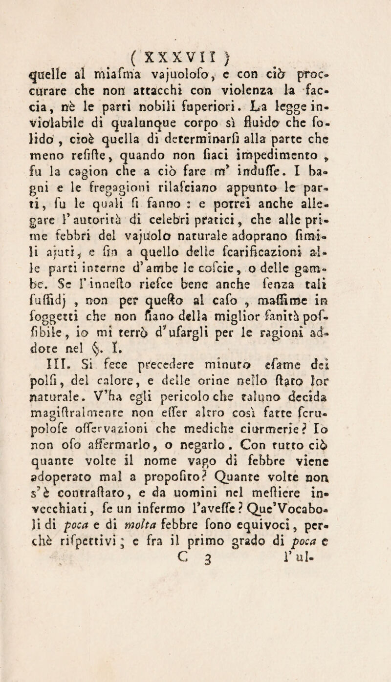 quelle al miafnia vajuolofo, e con clòr proc- curare che non attacchi con violenza la fac¬ cia , nè le parti nobili fuperiori. La legge in¬ violabile di qualunque corpo sì fluido che fo- lidò , cioè quella di determinarfi alla parte che meno refifle, quando non fiaci impedimento ^ fu la cagion che a ciò fare induffe. I ba¬ gni e le fregagioni rilafciano appunto le par¬ ti, fu le quali fi fanno : e potrei anche alle¬ gare r autorità di celebri pratici, che alle pri¬ me febbri del vajuolo naturale adoprano fimi- li ajuti, e (in a quello delle fcarificazioni al¬ le parti interne d’ambe le cofcie, o delle gam¬ be. Se rinneilo riefce bene anche fenza tali fuffidj , non per quefto al cafo , maffirmc in foggetei che non fiano della miglior fanità pof- fìbiic, io mi terrò d’ufargli per le ragioni ad- dote nel I, III. Si fece precedere minuto cfame dei polfi, del calore, e delle orine nello ftgeo lor naturale. V’ha egli pericolo che taluno decida magiflralmenre non effer altro così fatte fcru- polofe offervazioni che mediche ciurmerle? Io non ofo affermarlo, o negarlo. Con rutto ciò quante volte il nome vago di febbre viene adoperato mal a propofito? Quante volte non s’è contraflato, e da uomini nel mefliere in¬ vecchiati, fe un infermo raveffe ? Quc’Vocabo- li di poca e di molta febbre fono equivoci, per¬ chè rifpcctivi ; e fra il primo grado di poca c C 3 i’ul-