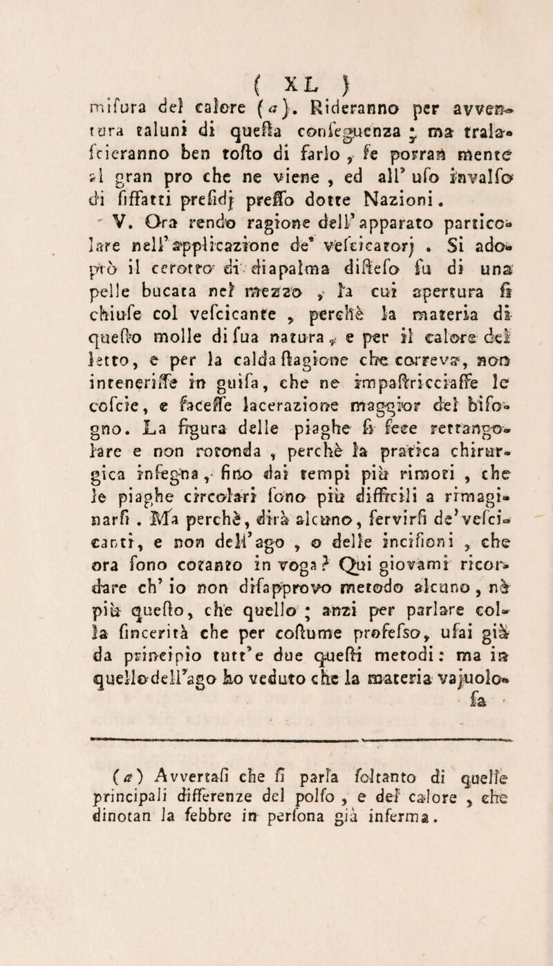 mifura deì calore («}. Rideranno per avven® tura taluni di quefìa confe^uenza j ma trala» feieranno ben torto di farlo , fe porran mente si gran prò che ne viene , ed alT ufo i'nvalfo di fiffatti prefidj prertb dotte Nazioni. ' V. Ora rendo ragione dell’apparato partico¬ lare nell’supplicazione de* velcicator; . Si adoi prò il ccrorro^ di diapalma dirtefo fu di una pelle bucata nc^ mezzo ^ la cui apertura fi chiufe col vefcicante ^ perchè k materia di querto molle di fua natura^ e per il calore del ietto, e per la caldafiagione ebe ccwrevar-, noo inreneriife in guifa, che ne impartricciaffe le cofeie, c facerte lacerazione maggior del bifo- gno. La figura delle piaghe fi fece retrango- lare e non rotonda , perchè la pratica chirur¬ gica infegna ,• fino dai tempi più rimori , che le piaghe circolari fono più difficili a rrmagi- narfi . Ma perchè, dirà alcuno, fervirfi de^vefei- canti, e non dcli’ago , o delle incifioni , che ora fono cotanto in voga? Qui giovami ricor¬ dare eh’ io non difapprovo metodo alcuno, nè più querto, che quello ; anzi per parlare eoi» la fincerità che per cortume profefso» ufai gi^ da principio tutt’e due querti metodi: ma in quellodeirago bo veduto che la materia vajwolo** fa (a) Avvertali che fi parla foJtanto di quelle principali differenze del polfo , e del calore , che dinotan la febbre in peribna già inferma.