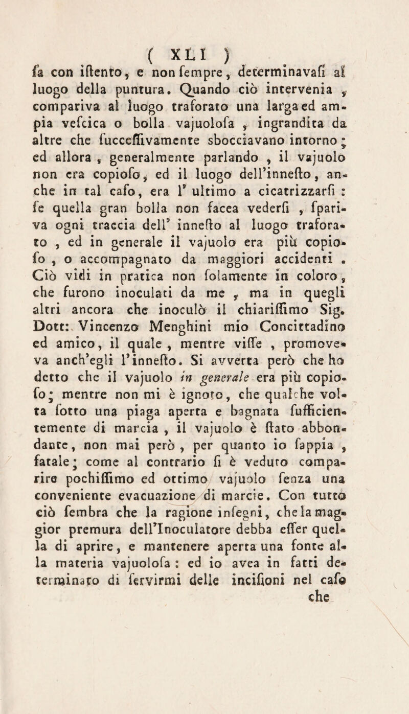 fa con iftcnto, e nonfempre, determinavafi a! luogo della puntura. Quando ciò intervenia ^ compariva al luogo traforato una larga ed am¬ pia vefcica o bolla vajuolofa , ingrandita da altre che fucceflivamcnte sbocciavano intorno ; cd allora , generalmente parlando , il vajuolo non era copiofo, ed il luogo dell’innefto, an¬ che in tal cafo, era V ultimo a cicatrizzarfi : fe quella gran bolla non facca vederfi , fpari- va ogni traccia delT innefto al luogo trafora» to , ed in generale il vajuolo era piìi copio¬ fo , o accompagnato da maggiori accidenti . Ciò vidi in pratica non folamente in coloro, che furono inoculati da me , ma in quegli altri ancora che inoculò il chiariffimo Sig. Dotti, Vincenzo Menghini mio Concittadino ed amico, il quale, mentre vifìTe , promove» va anch’egli l’innefto. Si avverta però che ho detto che il vajuolo in generale era piò copio- fo; mentre non mi è ignoro, che qualche vol¬ ta fotto una piaga aperta e bagnata fufficien- temente di marcia , il vajuolo è flato abbon¬ dante, non mai però, per quanto io fappia , fatale* come al contrario fi è veduro compa¬ rire pochiffimo ed ottimo vajuolo fenza una conveniente evacuazione di marcie. Con tutto ciò fembra che la ragione infegni, che la mag¬ gior premura dcirinoculatore debba effer quel¬ la di aprire, e mantenere aperta una fonte al¬ la materia vajuolofa : ed io avea in fatti de¬ terminato di fervirmi delle incifioni nel cafo che.