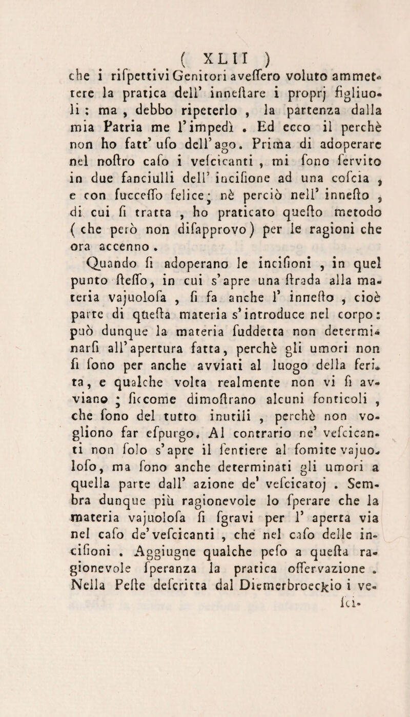 che 1 rifpcttivi Genitori aveffero voluto ammet¬ tere la pratica dell’ innellare i proprj figliuo¬ li ; ma , debbo ripeterlo , la partenza dalla mia Patria me Timpedì . Ed ceco il perchè non ho fatt’ufo dell’ago. Prima di adoperare nel noftro cafo i vefcicanti , mi fono fervito in due fanciulli dell’ incifione ad una cofeia , e con fucceffo felice* nò perciò nell’ inneflo , di cui fi tratta , ho praticato quello metodo ( che però non difapprovo) per le ragioni che ora accenno . Quando fi adoperano le incifioni , in quel punto fieflb, in cui s’apre una ftrada alla ma¬ teria vajuolofa , fi fa anche 1’ inneflo , cioè parte di quella materia s’introduce nel corpo: può dunque la materia fuddetta non determi- narfi all’apertura fatta, perchè gli umori non fi lono per anche avviati al luogo della feri¬ ta, e qualche volta realmente non vi fi av¬ viano • ficcome dimofirano alcuni fonticoli , che fono del tutto inutili , perchè non vo¬ gliono far efpurgo. Al contrario ne’ vefcican¬ ti non folo s’apre il fentiere al fomite vajuo- lofo, ma fono anche determinati gli umori a quella parte dall’ azione de* vefcicatoj . Sem¬ bra dunque piu ragionevole lo fperare che la materia vajuolofa fi fgravi per 1’ aperta via nel cafo de’vefcicanti , che nel cafo delle in- cifioni , Aggiugne qualche pefo a quefta ra¬ gionevole fperanza la pratica oflervazione . Nella Pelle defericca dal DicmcrbroecJcio i ve¬ ld-