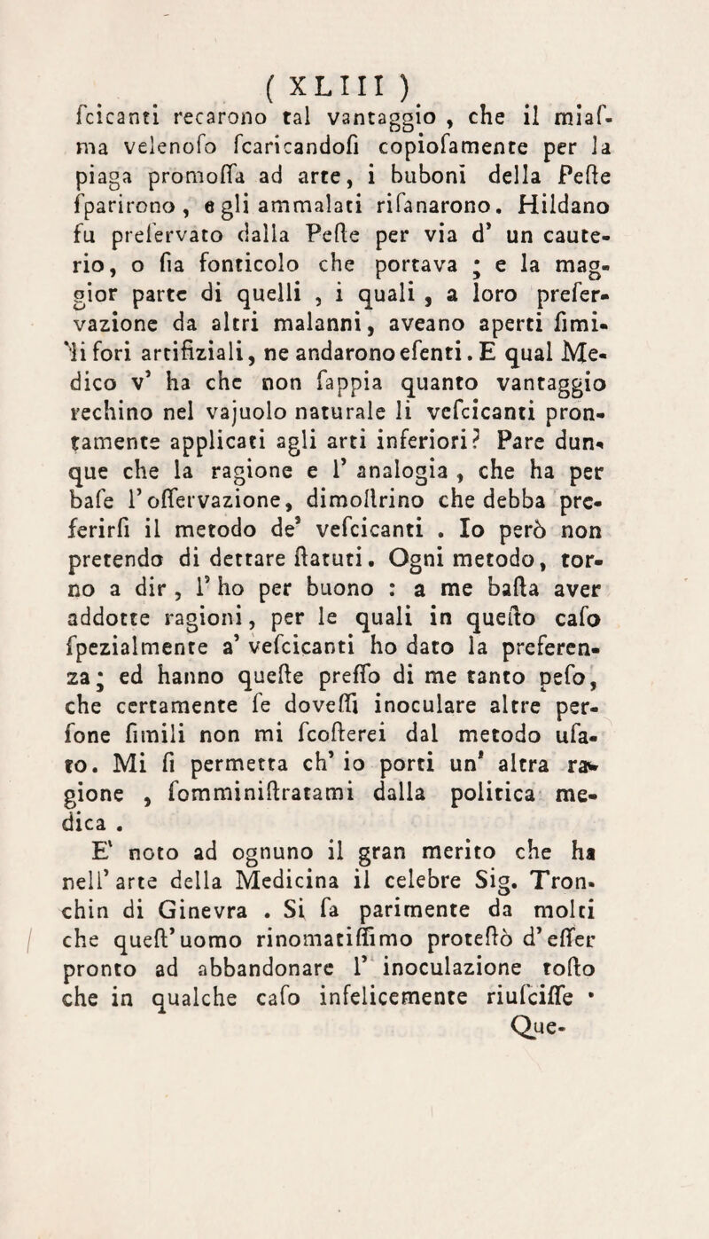 fcicanti recarono tal vantaggio , che il miaf- nia velenofo fcaricandofi copiofamente per la piaga promofla ad arte, i bubonì della Pelle fparirono , e gli ammalati rifanarono. Hildano fu prefervato dalla Pelle per via d’ un caute¬ rio, o fia fonticolo che portava ; e la mag¬ gior parte di quelli , i quali , a loro prefer- vazionc da altri malanni, aveano aperti fimi- ''lifori artifiziali, ne andaronoefenti. E qual Me¬ dico v’ ha che non fappia quanto vantaggio rechino nel vajuolo naturale li vcfcicanti pron¬ amente applicati agli arti inferiori? Pare dun^ que che la ragione e 1’ analogia , che ha per bafe l’offervazione, dimollrino che debba prc- ferirfi il metodo de’ vcfcicanti . Io però non pretendo di dettare fìatuti• Ogni metodo, tor¬ no a dir , 1’ ho per buono : a me balla aver addotte ragioni, per le quali in quello cafo fpezialmente a’ vcfcicanti ho dato la preferen¬ za* ed hanno quelle preffo di me tanto pefo, che certamente fe dovelTi inoculare altre per- fone fimili non mi fcollerei dal metodo uba¬ to. Mi fi permetta eh’ io porci un* altra ra^ gionc , fommìnillratami dalla politica* me¬ dica . E' noto ad ognuno il gran merito che ha nell’arte della Medicina il celebre Sig. Tron. chin di Ginevra . Si fa parimente da molti che quell’uomo rinomatiffimo protellò d’elTer pronto ad abbandonare 1’^ inoculazione rollo che in qualche cafo infelicemente riufeiffe • Que-