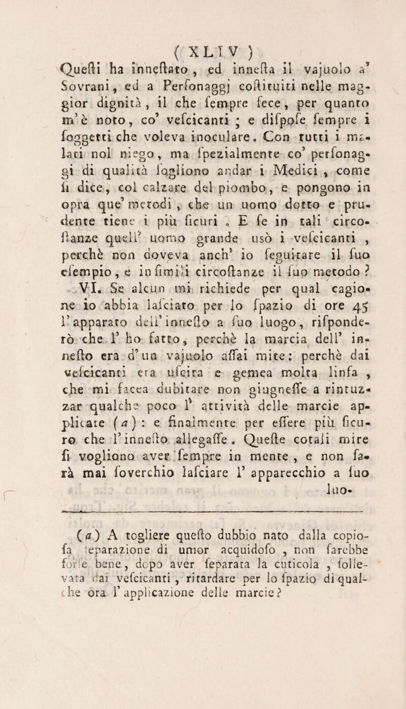 \Quefl:i ha inneftato , ed innefla il vajuolo a’ Sovrani, ed a Perfonaggj coftìtuiti nelle mag¬ gior dignità, il che Tempre fece, per quanto m’ò noto, co’ vefcicanti * e difppfe Tempre i foi:jpetti che voleva inoculare. Con rutti i ma- lari noi niego, ma fpezialmente co’perfonag- gi di qualità lagliono andar i Medici , come il dice, col calzare del piombo, e pongono in opra que’metodi, che un uomo dotto e pru¬ dente tiene i piu ficuri , E fe in tali circo- llanze quell- uomo grande usò i veTcicanti , perchè non doveva anch’ io Teguitare il Tuo elempio, e infimili circoftanze il luo metodo ? VI. Se alcun mi richiede per qual cagio¬ ne io abbia lafciato per lo fpazlo di ore 45 l’apparato deii’inneQo a Tuo luogo, rifponde- rò che T ho fatto, perchè la marcia dell’ in- nefto era d’un vajuolo affai mite; perchè dai veicicanti era ulcira e genica molta linfa , che mi Tacca dubitare non giugneffe a rintuz¬ zar qualche poco 1' attività delle marcie ap¬ plicate (a): Q finalmente per effere piu ficu- ro che T inneflo .aliegaife . Quefie cotaii mire fi vogliono aver Tempre in mente, e non fa¬ rà mai Toverchio lafciare 1’ apparecchio a luo luo- (<?) A togliere quello dubbio nato dalla copio- Ta Separazione di umor acquidoTo , non farebbe forfè bene, dopo aver feparata la cuticola , folle¬ vara (fai vefcicanti, ritardare per lo fpazio eli qual¬ che ora l’applicazione delle marcie?