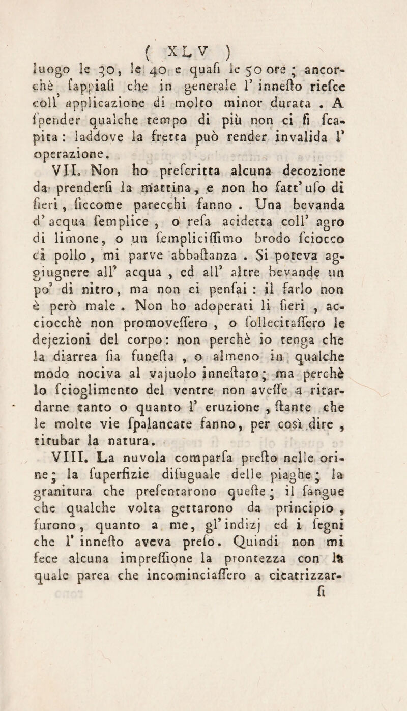 luogo le 1^0, le. 40 c quafi le 50 ore ; ancor¬ ché fappiafi che in generale V innefto riefce coll applicazione di molco minor durata . A 1 pender qualche tempo di più non ci fi fca«» pita : laddove la fretta può render invalida V operazione. VII, Non ho prefcritta alcuna decozione da* prenderfi la mattina, e non ho fatt’ufo dì fieri, ficcorae parecchi fanno . Una bevanda d’acqua femplice , o refa acidetca coll’ agro di limone3 o un fempliciffimo brodo fciocco ci pollo , mi parve abbaftanza . Si poteva ag¬ gi ugnere all’ acqua , ed all’ altre bevande un po’ di nitro, ma non ci penfai : il farlo non è però male , Non ho adoperati li fieri , ac¬ ciocché non promovefiero , o rollecitafTero le deiezioni del corpo: non perchè io tenga che la diarrea fia funefta , o almeno in, qualche modo nociva al vajuoio inneftato; ma perchè lo fcioolimento del ventre non avelie 4 ricar- o darne tanto o quanto 1’ eruzione , ftante che le molte vie fpalancate fanno, per così .dire , titubar la natura. Vili. La nuvola comparfa predo nelle ori¬ ne* la fuperfizie difuguale delle piaghe; la granitura che prefentarono quede ; il fangue che qualche volta gettarono da principio , furono, quanto a me, grindizj ed i fegni che r innedo aveva prefo. Quindi non mi fece alcuna impresone la prontezza con Iti quale parca che incominciadero a cicatrizzar- fi