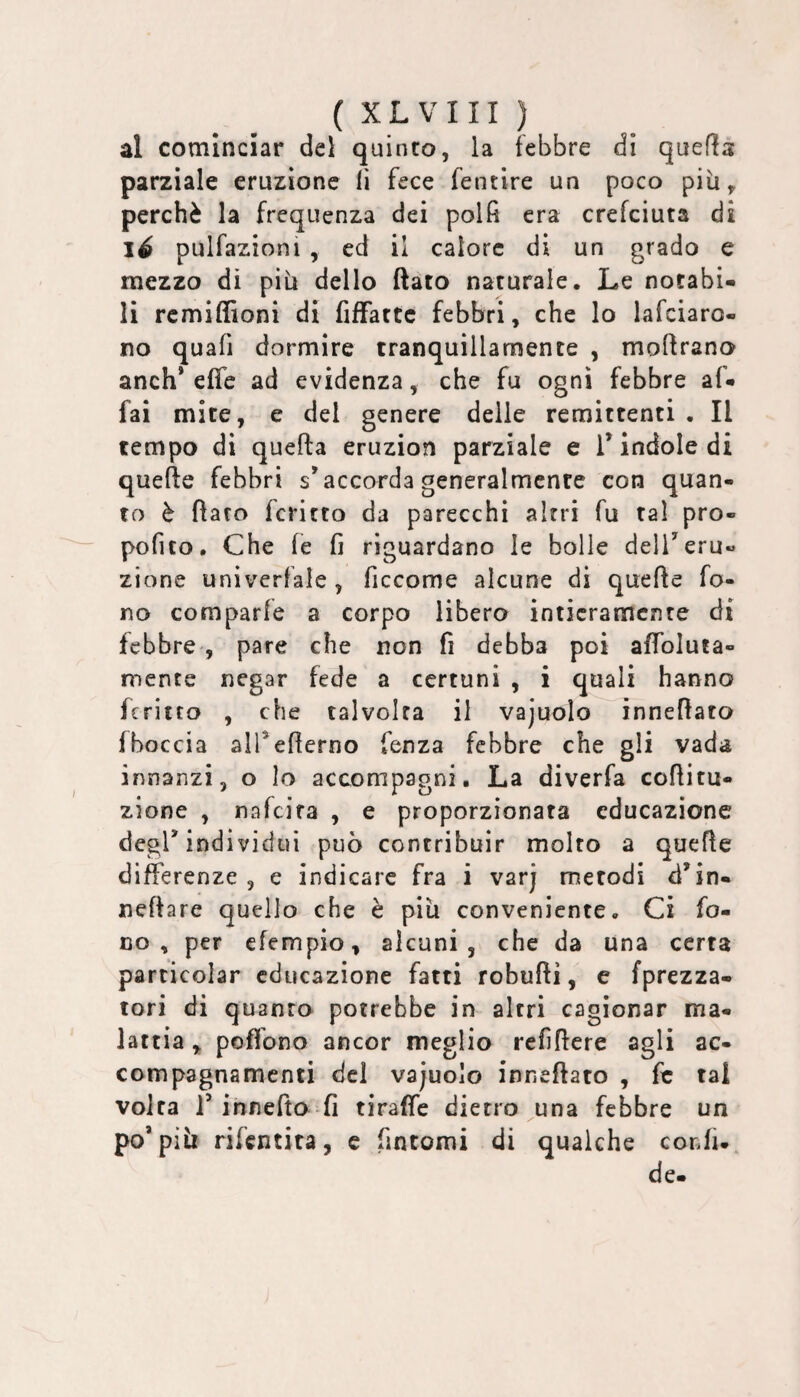 al cominciar del quinto, la febbre dì quefls parziale eruzione lì fece fentire un poco più perchè la frequenza dei polfi era crefciuta d iS pulfazioni , ed il calore di un grado e mezzo di più dello ftato naturale. Le notabi¬ li rcmiflloni di fiffattc febbri, che lo lafciaro- no quafi dormire tranquillamente , moflrano anch* effe ad evidenza, che fu ogni febbre af¬ fai mite, e del genere delle remittenti . Il tempo di quella eruzion parziale e T indole di quelle febbri s’accorda generalmente con quan¬ to è flato Icritto da parecchi altri fu tal pro- pofito. Che le fi riguardano le bolle delTeru¬ zione univerfale , ficcome alcune di quelle fo¬ no comparle a corpo libero intieramente di febbre-, pare che non fi debba poi affoluta- mente negar fede a certuni , i quali hanno fcritto , che talvolta il vajuolo inneflato fboccia alTefierno fenza febbre che gli vada innanzi, o lo accompagni. La diverfa collitu- zione , nafeira , e proporzionata educazione degl’indi vidui può contribuir molto a quelle differenze , e indicare fra i varj metodi d’in- nellare quello che è più conveniente. Ci fo¬ co , per efempio, alcuni, che da una certa particolar educazione fatti robullì, e {prezza¬ toti di quanto potrebbe in altri cagionar ma¬ lattia ,, poffono ancor meglio refiflere agli ac¬ compagnamenti del vajuolo inneflato , fe tal volta r innefto fi tiraffe dietro una febbre un po’più rifentita, c fintomi di qualche confi- de- ^ « e»«