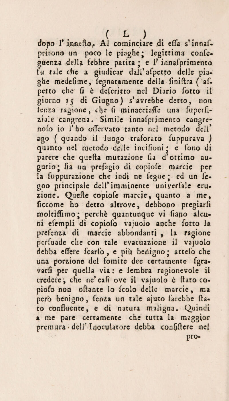 ( h dopo r Al cominciare di effa s’innaf- prirono un poco le piaghe; legittima confe- guenra della febbre patita ; e F innafpriniento fu tale che a giudicar dall’afpctto delle pia¬ ghe raedefime, legnatamente della finiflra ( af- petto che fi è deferitto nel Diario fotto il giorno 15 di Giugno) s’avrebbe detto, non lenza ragione, che fi minacciaffe una fuperfi- ziale cangrcna. Simile innafptimenco cangrc- nofo io Tho offervato tanto nel metodo dell’ ago ( quando il luogo traforato fuppurava ) quanto nel metodo delle incifìoni; e fono di parere che quella mutazione fia d’ottimo au¬ gurio; fia un prefagio di copiofe marcie per la fuppurazionc che indi ne fegue; ed un fc- gno principale deU’iniimincntc uniyerfale eru¬ zione, Quelle copiofe marcie, quanto a me, ficcomc ho detto altrove, debbono pregiarli moltiffimo; perchè quantunque vi fiano alcu¬ ni efcmpli di copiofo vajuoio anche fotto la prefenza di marcie abbondanti , la ragione perfuadc che con tale evacuazione il vajuolo debba effere fcarfo, e piu benigno; attefo che una porzione del fomite dee certamente fgra- varfi per quella via: c lembra ragionevole il credere , che ne’cafi ove il vajuolo è fiato co¬ piofo non oftante lo fcolo delle marcie, ma però benigno, fenza un tale ajuro farebbe fia¬ to confluente, e di natura maligna. Quindi a me pare certamente che tutta la maggior premura ' deliMnoculatorc debba conCficre nel prò-