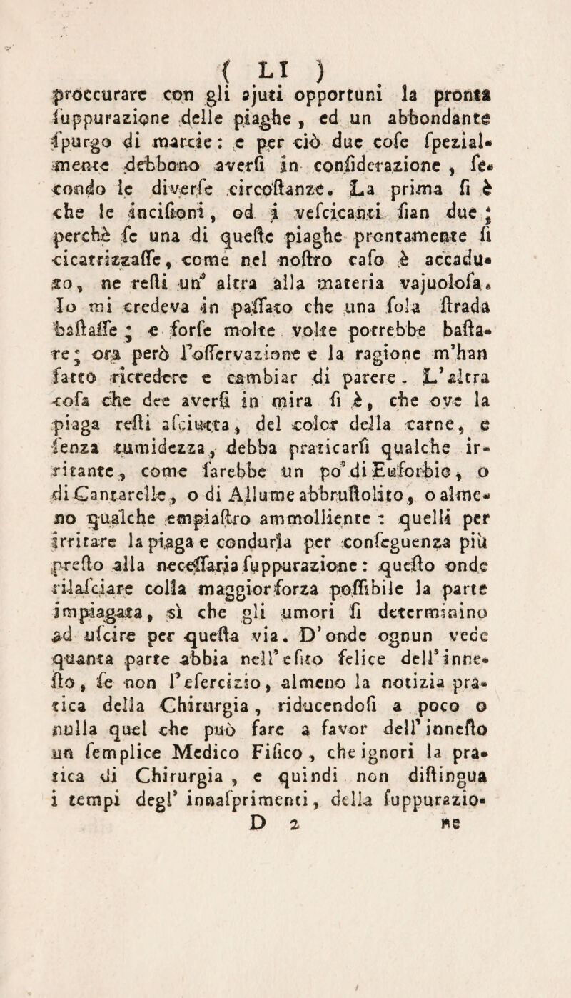 proccurarc coti gli ajuti opportuni la pronta fuppurazione 4clle piaghe , ed un abbondante 4'purgo di roarcie : ,c p^r ciò due cofe fpcziaU tnent-c debbono averfi in conlidetazionc , fe« cofìdo le diverfe circp'ftanzc. La prima fi è che le incifioni, od ;i ;vefcica,n;ti fian due J perchè fe una di quelle piaghe prontamente fi cicatrizzaffe, come nel noftro cafo k accada» ne rcfli un*® altra alla materia vajuoìofaé Io mi credeva 4n paffato che una fola ftrada t) a fi alfe * «forfè molte volte potrebbe balla» re; or^ però rolTervazione e la ragione m’han fatto .ricredere e cambiar di parere. L’altra cofa elle dee averfi in mira fi è, che ove la piaga refli afeiutta^ del color della carne^ e lenza tumidezza, debba praticarfi qualche ir¬ ritante-, come farebbe un po^di Euforbìo ^ o di Cantarelle , o di Allume abbrullolito , o alme¬ no qualche empiaftro ammolliente : quelli per irritare la piaga e condurla per confeguenza pili predo alla neceffaria fuppurazicme : quello onde rilaiciare colla maggiorforza poffibile la parte impiagata, -sì che gli umori fi determinino ad ulciro per quella via. D’onde ognun vece quanta parte abbia neir cfìto felice dcll’inne- ilo, fe non refercizio, almeno la notizia pra¬ tica della Chirurgia, riducendofi a poco o nulla quel che può fare a favor dell’ inncflo un femplicc Medico Fi fico , che ignori la pra¬ tica di Chirurgia , c quindi non diftingua i tempi degl* innalprimenti, della fuppurazio* D 2 we